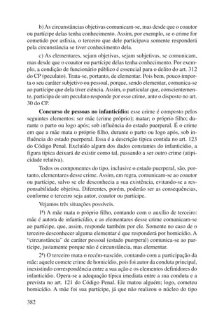 382 
b) As circunstâncias objetivas comunicam-se, mas desde que o coautor 
ou partícipe delas tenha conhecimento. Assim, por exemplo, se o crime for 
cometido por asfixia, o terceiro que dele participava somente responderá 
pela circunstância se tiver conhecimento dela. 
c) As elementares, sejam objetivas, sejam subjetivas, se comunicam, 
mas desde que o coautor ou partícipe delas tenha conhecimento. Por exem-plo, 
a condição de funcionário público é essencial para o delito do art. 312 
do CP (peculato). Trata-se, portanto, de elementar. Pois bem, pouco impor-ta 
o seu caráter subjetivo ou pessoal, porque, sendo elementar, comunica-se 
ao partícipe que dela tiver ciência. Assim, o particular que, conscientemen-te, 
participa de um peculato responde por esse crime, ante o disposto no art. 
30 do CP. 
Concurso de pessoas no infanticídio: esse crime é composto pelos 
seguintes elementos: ser mãe (crime próprio); matar; o próprio filho; du-rante 
o parto ou logo após; sob influência do estado puerperal. É o crime 
em que a mãe mata o próprio filho, durante o parto ou logo após, sob in-fluência 
do estado puerperal. Essa é a descrição típica contida no art. 123 
do Código Penal. Excluído algum dos dados constantes do infanticídio, a 
figura típica deixará de existir como tal, passando a ser outro crime (atipi-cidade 
relativa). 
Todos os componentes do tipo, inclusive o estado puerperal, são, por-tanto, 
elementares desse crime. Assim, em regra, comunicam-se ao coautor 
ou partícipe, salvo se ele desconhecia a sua existência, evitando-se a res-ponsabilidade 
objetiva. Diferentes, porém, poderão ser as consequên cias, 
conforme o terceiro seja autor, coautor ou partícipe. 
Vejamos três situações possíveis. 
1ª) A mãe mata o próprio filho, contando com o auxílio de terceiro: 
mãe é autora de infanticídio, e as elementares desse crime comunicam-se 
ao partícipe, que, assim, responde também por ele. Somente no caso de o 
terceiro desconhecer alguma elementar é que responderá por homicídio. A 
“circunstância” de caráter pessoal (estado puerperal) comunica-se ao par-tícipe, 
justamente porque não é circunstância, mas elementar. 
2ª) O terceiro mata o recém-nascido, contando com a participação da 
mãe: aquele comete crime de homicídio, pois foi autor da conduta principal, 
inexistindo correspondência entre a sua ação e os elementos definidores do 
infanticídio. Opera-se a adequação típica imediata entre a sua conduta e a 
prevista no art. 121 do Código Penal. Ele matou alguém; logo, cometeu 
homicídio. A mãe foi sua partícipe, já que não realizou o núcleo do tipo 
 