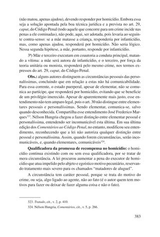 (não matou, apenas ajudou), devendo responder por homicídio. Embora essa 
seja a solução apontada pela boa técnica jurídica e a prevista no art. 29, 
caput, do Código Penal (todo aquele que concorre para um crime incide nas 
penas a ele cominadas), não pode, aqui, ser adotada, pois levaria ao seguin-te 
contra-senso: se a mãe matasse a criança, responderia por infanticídio, 
mas, como apenas ajudou, responderá por homicídio. Não seria lógico. 
Nessa segunda hipótese, a mãe, portanto, responde por infanticídio. 
3ª) Mãe e terceiro executam em coautoria a conduta principal, matan-do 
a vítima: a mãe será autora de infanticídio, e o terceiro, por força da 
teoria unitária ou monista, responderá pelo mesmo crime, nos termos ex-pressos 
do art. 29, caput, do Código Penal. 
Obs.: alguns autores distinguem as circunstâncias pessoais das perso-nalíssimas, 
concluindo que em relação a estas não há comunicabilidade. 
Para essa corrente, o estado puerperal, apesar de elementar, não se comu-nica 
ao partícipe, que responderá por homicídio, evitando que se beneficie 
de um privilégio imerecido. Apesar de aparentemente mais justo, esse en-tendimento 
não tem amparo legal, pois o art. 30 não distingue entre elemen-tares 
pes soais e personalíssimas. Sendo elementar, comunica-se, salvo 
quando desconhecida. Compartilha esse entendimento José Frederico Mar-ques323. 
Nélson Hungria chegou a fazer distinção entre elementar pessoal e 
personalíssima, entendendo ser incomunicável esta última. Em sua última 
edição dos Comentários ao Código Penal, no entanto, modificou seu enten-dimento, 
reconhecendo que a lei não autoriza qualquer distinção entre 
pessoal e personalíssima. Assim, quando forem circunstâncias, serão inco-municáveis, 
383 
e, quando elementares, comunicáveis324. 
Qualificadora da promessa de recompensa no homicídio: o homi-cídio 
continua existindo com ou sem essa qualificadora, por se tratar de 
mera circunstância. A lei procurou aumentar a pena do executor de homi-cídio 
que atua impelido pelo abjeto e egoístico motivo pecuniário, reservan-do 
tratamento mais severo para os chamados “matadores de aluguel”. 
A circunstância tem caráter pessoal, porque se trata do motivo do 
crime, ou seja, algo ligado ao agente, não ao fato (é o autor quem tem mo-tivos 
para fazer ou deixar de fazer alguma coisa e não o fato). 
323. Tratado, cit., v. 2, p. 410. 
324. Nélson Hungria, Comentários, cit., v. 5, p. 266. 
 