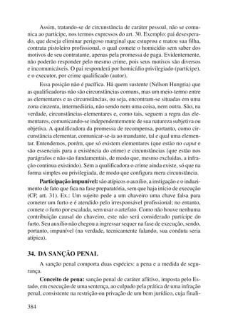 384 
Assim, tratando-se de circunstância de caráter pessoal, não se comu-nica 
ao partícipe, nos termos expressos do art. 30. Exemplo: pai desespera-do, 
que deseja eliminar perigoso marginal que estuprou e matou sua filha, 
contrata pistoleiro profissional, o qual comete o homicídio sem saber dos 
motivos de seu contratante, apenas pela promessa de paga. Evidentemente, 
não poderão responder pelo mesmo crime, pois seus motivos são diversos 
e incomunicáveis. O pai responderá por homicídio privilegiado (partícipe), 
e o executor, por crime qualificado (autor). 
Essa posição não é pacífica. Há quem sustente (Nélson Hungria) que 
as qualificadoras não são circunstâncias comuns, mas um meio-termo entre 
as elementares e as circunstâncias, ou seja, encontram-se situadas em uma 
zona cinzenta, intermediária, não sendo nem uma coisa, nem outra. São, na 
verdade, circunstâncias-elementares e, como tais, seguem a regra das ele-mentares, 
comunicando-se independentemente de sua natureza subjetiva ou 
objetiva. A qualificadora da promessa de recompensa, portanto, como cir-cunstância 
elementar, comunicar-se-ia ao mandante, tal e qual uma elemen-tar. 
Entendemos, porém, que só existem elementares (que estão no caput e 
são essenciais para a existência do crime) e circunstâncias (que estão nos 
parágrafos e não são fundamentais, de modo que, mesmo excluídas, a infra-ção 
continua existindo). Sem a qualificadora o crime ainda existe, só que na 
forma simples ou privilegiada, de modo que configura mera circunstância. 
Participação impunível: são atípicos o auxílio, a instigação e o induzi-mento 
de fato que fica na fase preparatória, sem que haja início de execução 
(CP, art. 31). Ex.: Um sujeito pede a um chaveiro uma chave falsa para 
cometer um furto e é atendido pelo irresponsável profissional; no entanto, 
comete o furto por escalada, sem usar o artefato. Como não houve nenhuma 
contribuição causal do chaveiro, este não será considerado partícipe do 
furto. Seu auxílio não chegou a ingressar sequer na fase de execução, sendo, 
portanto, impunível (na verdade, tecnicamente falando, sua conduta seria 
atípica). 
34. DA SANÇÃO PENAL 
A sanção penal comporta duas espécies: a pena e a medida de segu-rança. 
Conceito de pena: sanção penal de caráter aflitivo, imposta pelo Es-tado, 
em execução de uma sentença, ao culpado pela prática de uma infração 
penal, consistente na restrição ou privação de um bem jurídico, cuja finali- 
 