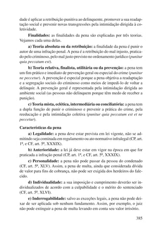 dade é aplicar a retribuição punitiva ao delinquente, promover a sua readap-tação 
social e prevenir novas transgressões pela intimidação dirigida à co-letividade. 
Finalidades: as finalidades da pena são explicadas por três teorias. 
385 
Vejamos cada uma delas. 
a) Teoria absoluta ou da retribuição: a finalidade da pena é punir o 
autor de uma infração penal. A pena é a retribuição do mal injusto, pratica-do 
pelo criminoso, pelo mal justo previsto no ordenamento jurídico (punitur 
quia peccatum est). 
b) Teoria relativa, finalista, utilitária ou da prevenção: a pena tem 
um fim prático e imediato de prevenção geral ou especial do crime (punitur 
ne peccetur). A prevenção é especial porque a pena objetiva a readaptação 
e a segregação sociais do criminoso como meios de impedi-lo de voltar a 
delinquir. A prevenção geral é representada pela intimidação dirigida ao 
ambiente social (as pessoas não delinquem porque têm medo de receber a 
punição). 
c) Teoria mista, eclética, intermediária ou conciliatória: a pena tem 
a dupla função de punir o criminoso e prevenir a prática do crime, pela 
reeducação e pela intimidação coletiva (punitur quia peccatum est et ne 
peccetur). 
Características da pena 
a) Legalidade: a pena deve estar prevista em lei vigente, não se ad-mitindo 
seja cominada em regulamento ou ato normativo infralegal (CP, art. 
1º, e CF, art. 5º, XXXIX). 
b) Anterioridade: a lei já deve estar em vigor na época em que for 
praticada a infração penal (CP, art. 1º, e CF, art. 5º, XXXIX). 
c) Personalidade: a pena não pode passar da pessoa do condenado 
(CF, art. 5º, XLV). Assim, a pena de multa, ainda que considerada dívida 
de valor para fins de cobrança, não pode ser exigida dos herdeiros do fale-cido. 
d) Individualidade: a sua imposição e cumprimento deverão ser in-dividualizados 
de acordo com a culpabilidade e o mérito do sentenciado 
(CF, art. 5º, XLVI). 
e) Inderrogabilidade: salvo as exceções legais, a pena não pode dei-xar 
de ser aplicada sob nenhum fundamento. Assim, por exemplo, o juiz 
não pode extinguir a pena de multa levando em conta seu valor irrisório. 
 