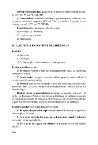 f) Proporcionalidade: a pena deve ser proporcional ao crime pratica-do 
(CF, art. 5º, XLVI e XLVII). 
g) Humanidade: não são admitidas as penas de morte, salvo em caso 
de guerra declarada, perpétuas (CP, art. 75), de trabalhos forçados, de ba-nimento 
386 
e cruéis (CF, art. 5º, XLVII). 
Classificação: as penas classificam-se em: 
a) privativas de liberdade; 
b) restritivas de direitos; 
c) pecuniárias. 
35. DAS PENAS PRIVATIVAS DE LIBERDADE 
Espécies 
a) Reclusão. 
b) Detenção. 
c) Prisão simples (para as contravenções penais). 
Regimes penitenciários 
a) Fechado: cumpre a pena em estabelecimento penal de segurança 
máxima ou média. 
b) Semiaberto: cumpre a pena em colônia penal agrícola, industrial 
ou em estabelecimento similar. 
c) Aberto: trabalha ou frequenta cursos em liberdade, durante o dia, 
e recolhe-se em Casa do Albergado ou estabelecimento similar à noite e nos 
dias de folga. 
Regime inicial de cumprimento de pena: de acordo com o art. 110 
da Lei de Execução Penal, o juiz deverá estabelecer na sentença o regime 
inicial de cumprimento da pena, com observância do art. 33 do Código Penal, 
o qual estabelece distinção quanto à pena de reclusão e de detenção. 
Regimes penitenciários da pena de reclusão 
a) Se a pena imposta for superior a 8 anos: inicia o seu cumprimen-to 
em regime fechado. 
b) Se a pena imposta for superior a 4, mas não exceder a 8 anos: 
inicia em regime semiaberto. 
c) Se a pena for igual ou inferior a 4 anos: inicia em regime 
aberto. 
 