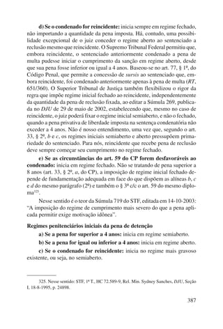 d) Se o condenado for reincidente: inicia sempre em regime fechado, 
não importando a quantidade da pena imposta. Há, contudo, uma possibi-lidade 
excepcional de o juiz conceder o regime aberto ao sentenciado a 
reclusão mesmo que reincidente. O Supremo Tribunal Federal permitiu que, 
embora reincidente, o sentenciado anteriormente condenado a pena de 
multa pudesse iniciar o cumprimento da sanção em regime aberto, desde 
que sua pena fosse inferior ou igual a 4 anos. Baseou-se no art. 77, § 1º, do 
Código Penal, que permite a concessão de sursis ao sentenciado que, em-bora 
reincidente, foi condenado anteriormente apenas à pena de multa (RT, 
651/360). O Superior Tribunal de Justiça também flexibilizou o rigor da 
regra que impõe regime inicial fechado ao reincidente, independentemente 
da quantidade da pena de reclusão fixada, ao editar a Súmula 269, publica-da 
no DJU de 29 de maio de 2002, estabelecendo que, mesmo no caso de 
reincidente, o juiz poderá fixar o regime inicial semiaberto, e não o fechado, 
quando a pena privativa de liberdade imposta na sentença condenatória não 
exceder a 4 anos. Não é nosso entendimento, uma vez que, segundo o art. 
33, § 2º, b e c, os regimes iniciais semiaberto e aberto pressupõem prima-riedade 
do sentenciado. Para nós, reincidente que recebe pena de reclusão 
387 
deve sempre começar seu cumprimento no regime fechado. 
e) Se as circunstâncias do art. 59 do CP forem desfavoráveis ao 
condenado: inicia em regime fechado. Não se tratando de pena superior a 
8 anos (art. 33, § 2º, a, do CP), a imposição de regime inicial fechado de-pende 
de fundamentação adequada em face do que dispõem as alíneas b, c 
e d do mesmo parágrafo (2º) e também o § 3º c/c o art. 59 do mesmo diplo-ma325. 
Nesse sentido é o teor da Súmula 719 do STF, editada em 14-10-2003: 
“A imposição do regime de cumprimento mais severo do que a pena apli-cada 
permitir exige motivação idônea”. 
Regimes penitenciários iniciais da pena de detenção 
a) Se a pena for superior a 4 anos: inicia em regime semiaberto. 
b) Se a pena for igual ou inferior a 4 anos: inicia em regime aberto. 
c) Se o condenado for reincidente: inicia no regime mais gravoso 
existente, ou seja, no semiaberto. 
325. Nesse sentido: STF, 1ª T., HC 72.589-9, Rel. Min. Sydney Sanches, DJU, Seção 
I, 18-8-1995, p. 24898. 
 
