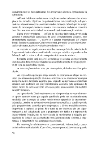 tinguirem entre os fatos relevantes e os irrelevantes que nela formalmente se 
subsumem. 
38 
Além de defeituoso o sistema de criação normativa e da excessiva abran-gência 
dos modelos objetivos, os quais não levam em consideração a dispari-dade 
das situações concretas, concorre ainda a panaceia cultural que faz surgir, 
dentro do mesmo país, inúmeras nações, com costumes, tradições e conceitos 
bem diversos, mas submetidas à mesma ordem de incrimi nação abstrata. 
Nesse triplo problema — déficit do sistema tipificador, diversidade 
cultural e abrangência demasiada de casos concretamente diversos, mas 
abstratamente idênticos —, insere-se o caráter fragmentário do Direito 
Penal, fincando a questão: Como solucionar, por meio de descrições pon-tuais 
e abstratas, todos os variados problemas reais? 
A resposta se impõe, com o reconhecimento prévio da existência da 
fragmentariedade e da necessidade de empregar critérios reparadores das 
falhas de todo o sistema, dentre os quais a intervenção mínima. 
Somente assim será possível compensar o alcance excessivamente 
incriminador de hipóteses concretas tão quantitativamente diversas do pon-to 
de vista da danosidade social. 
A intervenção mínima tem, por conseguinte, dois destinatários prin-cipais. 
Ao legislador o princípio exige cautela no momento de eleger as con-dutas 
que merecerão punição criminal, abstendo-se de incriminar qualquer 
comportamento. Somente aqueles que, segundo comprovada experiência 
anterior, não puderam ser convenientemente contidos pela aplicação de 
outros ramos do direito deverão ser catalogados como crimes em modelos 
descritivos legais. 
Ao operador do Direito recomenda-se não proceder ao enquadramen-to 
típico, quando notar que aquela pendência pode ser satisfatoriamente 
resolvida com a atuação de outros ramos menos agressivos do ordenamen-to 
jurídico. Assim, se a demissão com justa causa pacifica o conflito gerado 
pelo pequeno furto cometido pelo empregado, o direito trabalhista tornou 
inoportuno o ingresso do penal. Se o furto de um chocolate em um super-mercado 
já foi solucionado com o pagamento do débito e a expulsão do 
inconveniente freguês, não há necessidade de movimentar a máquina per-secutória 
do Estado, tão assoberbada com a criminalidade violenta, a orga-nizada, 
o narcotráfico e as dilapidações ao erário. 
Da intervenção mínima decorre, como corolário indestacável, a carac-terística 
de subsidiariedade. Com efeito, o ramo penal só deve atuar quando 
 