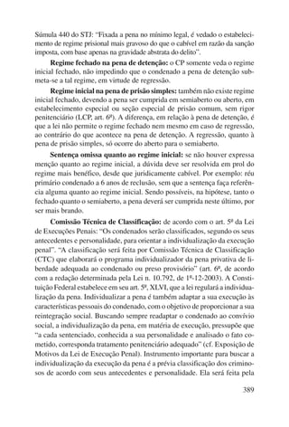 Súmula 440 do STJ: “Fixada a pena no mínimo legal, é vedado o estabeleci-mento 
de regime prisional mais gravoso do que o cabível em razão da sanção 
389 
imposta, com base apenas na gravidade abstrata do delito”. 
Regime fechado na pena de detenção: o CP somente veda o regime 
inicial fechado, não impedindo que o condenado a pena de detenção sub-meta- 
se a tal regime, em virtude de regressão. 
Regime inicial na pena de prisão simples: também não existe regime 
inicial fechado, devendo a pena ser cumprida em semiaberto ou aberto, em 
estabelecimento especial ou seção especial de prisão comum, sem rigor 
penitenciário (LCP, art. 6º). A diferença, em relação à pena de detenção, é 
que a lei não permite o regime fechado nem mesmo em caso de regressão, 
ao contrário do que acontece na pena de detenção. A regressão, quanto à 
pena de prisão simples, só ocorre do aberto para o semiaberto. 
Sentença omissa quanto ao regime inicial: se não houver expressa 
menção quanto ao regime inicial, a dúvida deve ser resolvida em prol do 
regime mais benéfico, desde que juridicamente cabível. Por exemplo: réu 
primário condenado a 6 anos de reclusão, sem que a sentença faça referên-cia 
alguma quanto ao regime inicial. Sendo possíveis, na hipótese, tanto o 
fechado quanto o semiaberto, a pena deverá ser cumprida neste último, por 
ser mais brando. 
Comissão Técnica de Classificação: de acordo com o art. 5º da Lei 
de Execuções Penais: “Os condenados serão classificados, segundo os seus 
antecedentes e personalidade, para orientar a individualização da execução 
penal”. “A classificação será feita por Comissão Técnica de Classificação 
(CTC) que elaborará o programa individualizador da pena privativa de li-berdade 
adequada ao condenado ou preso provisório” (art. 6º, de acordo 
com a redação determinada pela Lei n. 10.792, de 1º-12-2003). A Consti-tuição 
Federal estabelece em seu art. 5º, XLVI, que a lei regulará a individua-lização 
da pena. Individualizar a pena é também adaptar a sua execução às 
características pessoais do condenado, com o objetivo de proporcionar a sua 
reintegração social. Buscando sempre readaptar o condenado ao convívio 
social, a individualização da pena, em matéria de execução, pressupõe que 
“a cada sentenciado, conhecida a sua personalidade e analisado o fato co-metido, 
corresponda tratamento penitenciário adequado” (cf. Exposição de 
Motivos da Lei de Execução Penal). Instrumento importante para buscar a 
individualização da execução da pena é a prévia classificação dos crimino-sos 
de acordo com seus antecedentes e personalidade. Ela será feita pela 
 