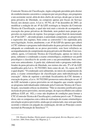 Comissão Técnica de Classificação, órgão colegiado presidido pelo diretor 
do estabelecimento carcerário e composto por um psicólogo, um psiquiatra 
e um assistente social, além de dois chefes de serviço, desde que se trate de 
pena privativa de liberdade, ou composto apenas por fiscais do Serviço 
Social, nos demais casos. A Lei n. 10.792, de 1º de dezembro de 2003, ao 
modificar a redação do art. 6º da LEP, restringiu as funções da Comissão 
Técnica de Classificação, a qual não terá mais a missão de acompanhar a 
execução das penas privativas de liberdade, nem poderá mais propor pro-gressões 
390 
ou regressões de regime. Isso porque a parte final do mencionado 
art. 6º da LEP (“...devendo propor, à autoridade competente, as progressões 
e regressões dos regimes, bem como as conversões”) foi suprimida pela 
nova legislação. Assim, atualmente, o art. 6º da LEP diz apenas que caberá 
à CTC elaborar o programa individualizador da pena privativa de liberdade 
adequada ao condenado ou ao preso provisório, sem fazer referência ao 
acompanhamento do cumprimento da pena privativa de liberdade. Com isso, 
caberá, agora, à Comissão Técnica de Classificação, apenas no início da 
pena, submeter o condenado a exame criminológico, estabelecer seu perfil 
psicológico e classificá-lo de acordo com a sua personalidade, bem como 
com seus antecedentes. A partir daí, elaborará todo o programa individua-lizador 
da pena privativa de liberdade, nos termos dos arts. 5º e 6º da LEP, 
modificados pela Lei n. 10.792/2003, bem como do art. 34, caput, do CP, 
o qual dispõe: “O condenado será submetido, no início do cumprimento da 
pena, a exame criminológico de classificação para individualização da 
execução”. Além de suprimir a atividade fiscalizatória da CTC durante a 
execução da pena, a Lei n. 10.792/2003 promoveu outra alteração no art. 6º 
da LEP, incluindo o preso provisório no rol daqueles que estarão sujeitos 
ao programa individualizador elaborado pela Comissão Técnica de Classi-ficação, 
suscitando críticas na doutrina: “Não se encontra justificativa para 
inclusão do preso provisório, mesmo porque, de regra recolhidos em cadeias 
públicas (LEP, art. 102), e estas não dispõem de condições para formar a 
CTC (Comissão Técnica de Classificação), conforme prevê o art. 7º. Demais 
disso, não se compactua com a ideia de realização de exame criminológico 
em relação ao preso provisório, ainda que já sentenciado, mas sem que tenha 
ocorrido o trânsito em julgado da condenação, devido ao Princípio consti-tucional 
da Presunção de Inocência”328. 
328. Maurício Kuehne, Direito penal e processual penal, Revista Magister, ano I, n. 
2, out./nov. 2004, Porto Alegre, Ed. Magister, p. 7. 
 