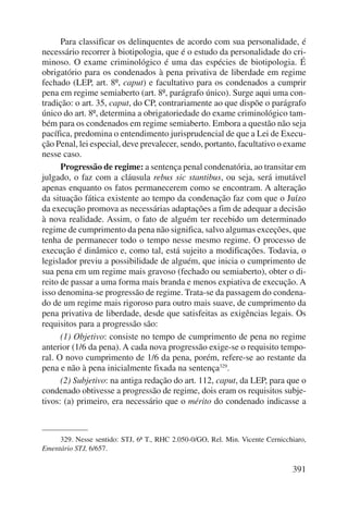 Para classificar os delinquentes de acordo com sua personalidade, é 
necessário recorrer à biotipologia, que é o estudo da personalidade do cri-minoso. 
O exame criminológico é uma das espécies de biotipologia. É 
obrigatório para os condenados à pena privativa de liberdade em regime 
fechado (LEP, art. 8º, caput) e facultativo para os condenados a cumprir 
pena em regime semiaberto (art. 8º, parágrafo único). Surge aqui uma con-tradição: 
o art. 35, caput, do CP, contrariamente ao que dispõe o parágrafo 
único do art. 8º, determina a obrigatoriedade do exame criminológico tam-bém 
para os condenados em regime semiaberto. Embora a questão não seja 
pacífica, predomina o entendimento jurisprudencial de que a Lei de Execu-ção 
Penal, lei especial, deve prevalecer, sendo, portanto, facultativo o exame 
391 
nesse caso. 
Progressão de regime: a sentença penal condenatória, ao transitar em 
julgado, o faz com a cláusula rebus sic stantibus, ou seja, será imutável 
apenas enquanto os fatos permanecerem como se encontram. A alteração 
da situação fática existente ao tempo da condenação faz com que o Juízo 
da execução promova as necessárias adaptações a fim de adequar a decisão 
à nova realidade. Assim, o fato de alguém ter recebido um determinado 
regime de cumprimento da pena não significa, salvo algumas exceções, que 
tenha de permanecer todo o tempo nesse mesmo regime. O processo de 
execução é dinâmico e, como tal, está sujeito a modificações. Todavia, o 
legislador previu a possibilidade de alguém, que inicia o cumprimento de 
sua pena em um regime mais gravoso (fechado ou semiaberto), obter o di-reito 
de passar a uma forma mais branda e menos expiativa de execução. A 
isso denomina-se progressão de regime. Trata-se da passagem do condena-do 
de um regime mais rigoroso para outro mais suave, de cumprimento da 
pena privativa de liberdade, desde que satisfeitas as exigências legais. Os 
requisitos para a progressão são: 
(1) Objetivo: consiste no tempo de cumprimento de pena no regime 
anterior (1/6 da pena). A cada nova progressão exige-se o requisito tempo-ral. 
O novo cumprimento de 1/6 da pena, porém, refere-se ao restante da 
pena e não à pena inicialmente fixada na sentença329. 
(2) Subjetivo: na antiga redação do art. 112, caput, da LEP, para que o 
condenado obtivesse a progressão de regime, dois eram os requisitos subje-tivos: 
(a) primeiro, era necessário que o mérito do condenado indicasse a 
329. Nesse sentido: STJ, 6ª T., RHC 2.050-0/GO, Rel. Min. Vicente Cernicchiaro, 
Ementário STJ, 6/657. 
 