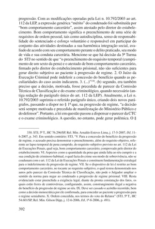 progressão. Com as modificações operadas pela Lei n. 10.792/2003 ao art. 
112 da LEP, a expressão genérica “mérito” do condenado foi substituída por 
“bom comportamento carcerário”, assim atestado pelo diretor do estabele-cimento. 
392 
Bom comportamento significa o preenchimento de uma série de 
requisitos de ordem pessoal, tais como autodisciplina, senso de responsabi-lidade 
do sentenciado e esforço voluntário e responsável em participar do 
conjunto das atividades destinadas a sua harmônica integração social, ava-liado 
de acordo com seu comportamento perante o delito praticado, seu modo 
de vida e sua conduta carcerária. Mencione-se que há decisão da 5ª Turma 
do STJ no sentido de que “o preenchimento do requisito temporal (cumpri-mento 
de um sexto da pena) e o atestado de bom comportamento carcerário, 
firmado pelo diretor do estabelecimento prisional, não são suficientes para 
gerar direito subjetivo ao paciente à progressão de regime. 2. O Juízo da 
Execução Criminal pode indeferir a concessão do benefício quando as pe-culiaridades 
do caso assim indicarem. 3. (...)”330. (b) segundo, era também 
preciso que a decisão, motivada, fosse precedida de parecer da Comissão 
Técnica de Classificação e do exame criminológico, quando necessário (an-tiga 
redação do parágrafo único do art. 112 da LEP). Atualmente, a Lei n. 
10.792/2003 suprimiu o referido parágrafo único, criando dois novos pará-grafos, 
passando a dispor no § 1º que, na progressão de regime, “a decisão 
será sempre motivada e precedida de manifestação do Ministério Público e 
do defensor”. Portanto, a lei em questão passou a dispensar o parecer da CTC 
e o exame criminológico. A questão, no entanto, pode gerar polêmica. O § 
330. STJ, 5ª T., HC 76.296/SP, Rel. Min. Arnaldo Esteves Lima, j. 17-5-2007, DJ, 11- 
6-2007, p. 343. Em sentido contrário: STJ, “V. Para a concessão do benefício da progressão 
de regime, o acusado precisa demonstrar o preenchimento, além do requisito objetivo, refe-rente 
ao lapso temporal de pena cumprido, do requisito subjetivo previsto no art. 112 da Lei 
de Execuções Penais, qual seja, bom comportamento carcerário, comprovado pelo diretor do 
estabelecimento. VI. Aspectos como a quantidade da pena que ainda falta ao réu cumprir e a 
sua condição de criminoso habitual, o qual fazia do crime seu modo de sobrevivência, não se 
coadunam com o art. 112 da Lei de Execuções Penais e constituem fundamentação extralegal 
para o indeferimento da progressão de regime. VII. Se o dispositivo de lei é restrito ao bom 
comportamento carcerário, no tocante ao requisito subjetivo, o qual restou demonstrado nos 
autos pelo parecer da Comissão Técnica de Classificação, não pode o Julgador ampliar o 
sentido da norma para negar ao condenado a progressão de regime prisional. VIII. Resta 
evidenciado estar preenchida a exigência legal, diante da pronta constatação dos fatos, os 
quais estão livres de controvérsias, configurando, assim, constrangimento ilegal a negativa 
do benefício da progressão de regime ao réu. IX. Deve ser cassado o acórdão recorrido, bem 
como a decisão monocrática por ele confirmada, para conceder ao paciente a progressão para 
o regime semiaberto. X. Ordem concedida, nos termos do voto do Relator” (STJ, 5ª T., HC 
54.601/SP, Rel. Min. Gilson Dipp, j. 12-6-2006, DJ, 1º-8-2006, p. 491). 
 