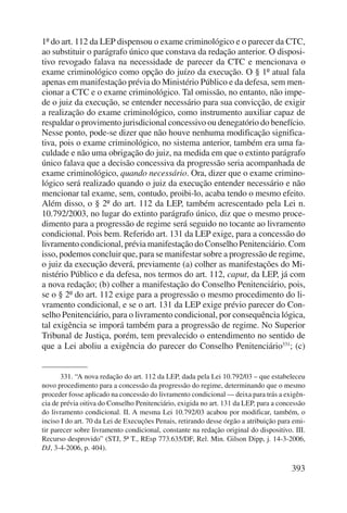 1º do art. 112 da LEP dispensou o exame criminológico e o parecer da CTC, 
ao substituir o parágrafo único que constava da redação anterior. O disposi-tivo 
revogado falava na necessidade de parecer da CTC e mencionava o 
exame criminológico como opção do juízo da execução. O § 1º atual fala 
apenas em manifestação prévia do Ministério Público e da defesa, sem men-cionar 
a CTC e o exame criminológico. Tal omissão, no entanto, não impe-de 
o juiz da execução, se entender necessário para sua convicção, de exigir 
a realização do exame criminológico, como instrumento auxiliar capaz de 
respaldar o provimento jurisdicional concessivo ou denegatório do benefício. 
Nesse ponto, pode-se dizer que não houve nenhuma modificação significa-tiva, 
pois o exame criminológico, no sistema anterior, também era uma fa-culdade 
e não uma obrigação do juiz, na medida em que o extinto parágrafo 
único falava que a decisão concessiva da progressão seria acompanhada de 
exame criminológico, quando necessário. Ora, dizer que o exame crimino-lógico 
será realizado quando o juiz da execução entender necessário e não 
mencionar tal exame, sem, contudo, proibi-lo, acaba tendo o mesmo efeito. 
Além disso, o § 2º do art. 112 da LEP, também acrescentado pela Lei n. 
10.792/2003, no lugar do extinto parágrafo único, diz que o mesmo proce-dimento 
para a progressão de regime será seguido no tocante ao livramento 
condicional. Pois bem. Referido art. 131 da LEP exige, para a concessão do 
livramento condicional, prévia manifestação do Conselho Penitenciário. Com 
isso, podemos concluir que, para se manifestar sobre a progressão de regime, 
o juiz da execução deverá, previamente (a) colher as manifestações do Mi-nistério 
Público e da defesa, nos termos do art. 112, caput, da LEP, já com 
a nova redação; (b) colher a manifestação do Conselho Penitenciário, pois, 
se o § 2º do art. 112 exige para a progressão o mesmo procedimento do li-vramento 
condicional, e se o art. 131 da LEP exige prévio parecer do Con-selho 
Penitenciário, para o livramento condi cional, por consequência lógica, 
tal exigência se imporá também para a progressão de regime. No Superior 
Tribunal de Justiça, porém, tem prevalecido o entendimento no sentido de 
que a Lei aboliu a exigência do parecer do Conselho Penitenciário331; (c) 
331. “A nova redação do art. 112 da LEP, dada pela Lei 10.792/03 – que estabeleceu 
novo procedimento para a concessão da progressão do regime, determinando que o mesmo 
proceder fosse aplicado na concessão do livramento condicional — deixa para trás a exigên-cia 
de prévia oitiva do Conselho Penitenciário, exigida no art. 131 da LEP, para a concessão 
do livramento condicional. II. A mesma Lei 10.792/03 acabou por modificar, também, o 
inciso I do art. 70 da Lei de Execuções Penais, retirando desse órgão a atribuição para emi-tir 
parecer sobre livramento condicional, constante na redação original do dispositivo. III. 
Recurso desprovido” (STJ, 5ª T., REsp 773.635/DF, Rel. Min. Gilson Dipp, j. 14-3-2006, 
DJ, 3-4-2006, p. 404). 
393 
 
