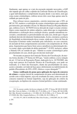 finalmente, aqui apenas se o juiz da execução entender necessário, a LEP 
não impede que ele colha a opinião da Comissão Técnica de Classificação, 
a qual individualizou o cumprimento da pena desde o seu início, nem que 
exija exame criminológico, embora nesses dois casos haja apenas uma fa-culdade 
394 
por parte do juiz. 
Para reforçar nossos argumentos, convém mencionar que o STJ, no 
HC 61.793, manteve a realização de exame criminológico para condenado 
por latrocínio, por entender o Exmo. Sr. Ministro Francisco Peçanha Martins 
que, embora a Lei n. 10.792/93 tivesse deixado de exigir o exame crimino-lógico 
como requisito de ordem subjetiva, nada obsta que os magistrados 
determinem a realização dessa avaliação técnica, quando entenderem ne-cessário, 
consideradas as periculosidades de cada caso, desde que o façam 
mediante decisão devidamente fundamentada. Assim, constatou a ausência 
de ilegalidade na determinação desse exame, ainda que o Juízo da Vara de 
Execuções Criminais tenha concluído pela suficiência, no caso concreto, 
do atestado de bom comportamento carcerário e do cumprimento de 1/6 da 
pena. Argumentou que houve bom senso e prudência na determinação des-se 
exame, dada a gravidade do delito praticado332. O STJ, inclusive, editou 
a Súmula 439, no sentido de que: “Admite-se exame criminológico pelas 
peculiaridades do caso, desde que em decisão motivada”. 
No tocante ao parecer da Comissão Técnica de Classificação, da mes-ma 
forma decidiu a 5ª Turma do STJ que, “muito embora a nova redação 
do art. 112 da Lei de Execuções Penais, dada pela Lei n. 10.792/2003, não 
exija mais parecer da Comissão Técnica de Classificação, esse pode ser 
realizado, se o Juízo das Execuções, diante das peculiaridades da causa, 
assim o entender, servindo de base para o deferimento ou indeferimento do 
pedido (Precedentes do STJ e STF). Habeas corpus denegado”333. 
Soma e unificação de penas para aplicação da regra do concurso 
de crimes: o regime inicial de cumprimento de pena será determinado de 
acordo com o total imposto, seja este resultante da soma, como no caso de 
concurso material ou formal imperfeito, seja da aplicação do critério da 
exasperação, na hipótese de concurso formal perfeito e crime continuado. 
332. No mesmo sentido, há diversos julgados do STF: 2ª Turma, HC-ED 85.963/SP, 
Rel. Min. Celso de Mello, j. 3-10-2006, DJ, 27-10-2006, p. 62; 1ª Turma, HC 86.631/PR, 
Rel. Min. Ricardo Lewandowski, j. 5-9-2006, DJ, 20-10-2006, p. 62; 2ª Turma, HC-AgR 
87.539/ES, Rel. Min. Joaquim Barbosa, j. 25-4-2006, DJ, 26-5-2006, p. 33. 
333. STJ, 5ª T., HC 67.441/PR, Rel. Min. Felix Fischer, j. 13/02/2007, DJ, 26-3-2007, 
p. 268. 
 