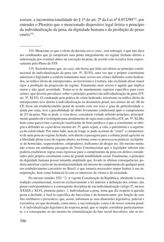 tantum, a inconstitucionalidade do § 1º do art. 2º da Lei nº 8.072/90334, por 
entender o Plenário que o mencionado dispositivo legal feriria o princípio 
da individualização da pena, da dignidade humana e da proibição de penas 
cruéis335. 
396 
334. Mencione-se que o efeito da decisão era ex nunc, sem retroagir, o que não dava 
aos condenados que já cumpriram suas penas integralmente no regime fechado direito a 
indenização por eventual abuso na execução da pena, de acordo com ressalva feita expres-samente 
pelo Pleno do STF. 
335. Sustentávamos que, no caso, não havia que falar em ofensa ao princípio consti-tucional 
da individualização da pena (art. 5º, XLVI), uma vez que o próprio constituinte 
autorizou o legislador a conferir tratamento mais severo aos crimes definidos como hedion-dos, 
ao tráfico ilícito de entorpecentes, ao terrorismo e à tortura, não excluindo desse maior 
rigor a proibição da progressão de regime. Tratamento mais severo é aquele que implica 
maior e não igual severidade. Tratar-se-ia de mandamento superior específico para esses 
crimes, que deveria prevalecer sobre o princípio genérico da individualização da pena (CF, 
art. 5º, XLVI). O condenado pela prática de crime hediondo, terrorismo ou tráfico ilícito de 
entorpecentes teve direito à individualização na dosimetria penal, nos termos do art. 68 do 
CP, ficou em estabelecimento penal de acordo com seu sexo e grau de periculosidade e, 
ainda por cima, teve a possibilidade de obter livramento condicional após o cumprimento 
de 2/3 da pena. Não se pode, à vista disso, considerar violado referido princípio, principal-mente 
quando ele é restringido para atendimento de regra mais específica (CF, art. 5º, XLIII), 
bem como para evitar a proteção insuficiente de bens jurídicos a que o constituinte se obri-gou 
a defender no caput desse mesmo art. 5º, quais sejam, a vida, o patrimônio e a seguran-ça 
da coletividade. Por outro lado, nem de longe se pode acoimar de “cruel” o cumprimen-to 
de uma pena no regime fechado, sem direito a passagem para a colônia penal agrícola ou 
a liberdade plena (caso do regime aberto, na forma como se processa na prática), na hipóte-se 
de homicidas, sequestradores, estupradores, traficantes de drogas etc. Do mesmo modo, 
não consta em nenhuma passagem do Texto Constitucional que o legislador inferior não 
poderia estabelecer regras mais rigorosas para o cumprimento da pena em delitos conside-rados 
pelo próprio constituinte como de grande temibilidade social. Finalmente, o princípio 
da dignidade humana possui tamanha amplitude que, levado às últimas consequências, po-deria 
autorizar o juízo de inconstitucionalidade até mesmo do cumprimento de qualquer pena 
em estabelecimento carcerário no Brasil, o que tornaria necessário impor limites à sua in-terpretação, 
bem como balanceá-la com os interesses da vítima e da sociedade. 
No mesmo sentido: STJ: “2. A vigente Constituição da República, obediente à nossa 
tradição constitucional, reservou exclusivamente à lei anterior a definição dos crimes, das 
penas correspondentes e a consequente disciplina de sua individualização (artigo 5º, incisos 
XXXIX e XLVI, primeira parte). 3. Individualizar a pena, tema que diz respeito à questão 
posta a deslinde, é fazê-la específica do fato-crime e do homem-autor, por função de seus 
fins retributivo e preventivo, que, assim, informam as suas dimensões legislativa, judicial e 
executória, eis que destinada, como meio, a sua realização, como é do nosso sistema penal. 
4. A individualização legislativa da resposta penal, que se impõe considerar particularmen-te, 
e é consequente ao ato mesmo da criminalização do fato social desvalioso, não se res- 
 