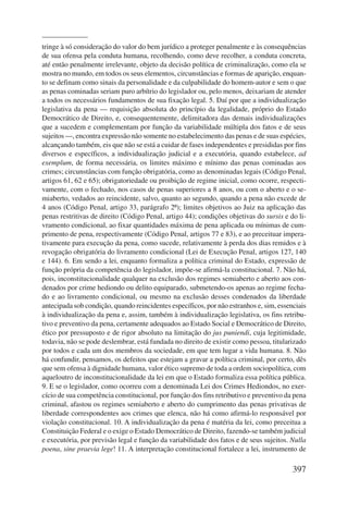 tringe à só consideração do valor do bem jurídico a proteger penalmente e às consequências 
de sua ofensa pela conduta humana, recolhendo, como deve recolher, a conduta concreta, 
até então penalmente irrelevante, objeto da decisão política de criminalização, como ela se 
mostra no mundo, em todos os seus elementos, circunstâncias e formas de aparição, enquan-to 
se definam como sinais da personalidade e da culpabilidade do homem-autor e sem o que 
as penas cominadas seriam puro arbítrio do legislador ou, pelo menos, deixariam de atender 
a todos os necessários fundamentos de sua fixação legal. 5. Daí por que a individualização 
legislativa da pena — requisição absoluta do princípio da legalidade, próprio do Estado 
Democrático de Direito, e, consequentemente, delimitadora das demais individualizações 
que a sucedem e complementam por função da variabilidade múltipla dos fatos e de seus 
sujeitos —, encontra expressão não somente no estabelecimento das penas e de suas espécies, 
alcançando também, eis que não se está a cuidar de fases independentes e presididas por fins 
diversos e específicos, a individualização judicial e a executória, quando estabelece, ad 
exemplum, de forma necessária, os limites máximo e mínimo das penas cominadas aos 
crimes; circunstâncias com função obrigatória, como as denominadas legais (Código Penal, 
artigos 61, 62 e 65); obrigatoriedade ou proibição de regime inicial, como ocorre, respecti-vamente, 
com o fechado, nos casos de penas superiores a 8 anos, ou com o aberto e o se-miaberto, 
vedados ao reincidente, salvo, quanto ao segundo, quando a pena não excede de 
4 anos (Código Penal, artigo 33, parágrafo 2º); limites objetivos ao Juiz na aplicação das 
penas restritivas de direito (Código Penal, artigo 44); condições objetivas do sursis e do li-vramento 
condicional, ao fixar quantidades máxima de pena aplicada ou mínimas de cum-primento 
de pena, respectivamente (Código Penal, artigos 77 e 83), e ao preceituar impera-tivamente 
para execução da pena, como sucede, relativamente à perda dos dias remidos e à 
revogação obrigatória do livramento condicional (Lei de Execução Penal, artigos 127, 140 
e 144). 6. Em sendo a lei, enquanto formaliza a política criminal do Estado, expressão de 
função própria da competência do legislador, impõe-se afirmá-la constitucional. 7. Não há, 
pois, inconstitucionalidade qualquer na exclusão dos regimes semiaberto e aberto aos con-denados 
por crime hediondo ou delito equiparado, submetendo-os apenas ao regime fecha-do 
e ao livramento condicional, ou mesmo na exclusão desses condenados da liberdade 
antecipada sob condição, quando reincidentes específicos, por não estranhos e, sim, essenciais 
à individualização da pena e, assim, também à individualização legislativa, os fins retribu-tivo 
e preventivo da pena, certamente adequados ao Estado Social e Democrático de Direito, 
ético por pressuposto e de rigor absoluto na limitação do jus puniendi, cuja legitimidade, 
todavia, não se pode deslembrar, está fundada no direito de existir como pessoa, titularizado 
por todos e cada um dos membros da sociedade, em que tem lugar a vida humana. 8. Não 
há confundir, pensamos, os defeitos que estejam a gravar a política criminal, por certo, dês 
que sem ofensa à dignidade humana, valor ético supremo de toda a ordem sociopolítica, com 
aqueloutro de inconstitucionalidade da lei em que o Estado formaliza essa política pública. 
9. E se o legislador, como ocorreu com a denominada Lei dos Crimes Hediondos, no exer-cício 
de sua competência constitucional, por função dos fins retributivo e preventivo da pena 
criminal, afastou os regimes semiaberto e aberto do cumprimento das penas privativas de 
liberdade correspondentes aos crimes que elenca, não há como afirmá-lo responsável por 
violação constitucional. 10. A individualização da pena é matéria da lei, como preceitua a 
Constituição Federal e o exige o Estado Democrático de Direito, fazendo-se também judicial 
e executória, por previsão legal e função da variabilidade dos fatos e de seus sujeitos. Nulla 
poena, sine praevia lege! 11. A interpretação constitucional fortalece a lei, instrumento de 
397 
 