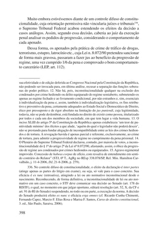 398 
Muito embora estivéssemos diante de um controle difuso de constitu-cionalidade, 
cuja orientação permissiva não vincularia juízes e tribunais336, 
o Supremo Tribunal Federal acabou estendendo os efeitos da decisão a 
casos análogos. Assim, segundo essa decisão, caberia ao juiz da execução 
penal analisar os pedidos de progressão, considerando o comportamento de 
cada apenado. 
Dessa forma, os apenados pela prática de crime de tráfico de drogas, 
terrorismo, estupro, latrocínio etc., cuja Lei n. 8.072/90 pretendeu sancionar 
de forma mais gravosa, passaram a fazer jus ao benefício da progressão de 
regime, uma vez cumprido 1/6 da pena e comprovado o bom comportamen-to 
carcerário (LEP, art. 112). 
sua efetividade e de edição deferida ao Congresso Nacional pela Constituição da República, 
não podendo ser invocada para, em última análise, recusar a separação das funções sobera-nas 
do poder político. 12. Não há, pois, inconstitucionalidade qualquer na exclusão dos 
condenados por crime hediondo ou delito equiparado do regime semiaberto, submetendo-os 
apenas ao regime fechado e ao livramento condicional, por não estranhos e, sim, essenciais 
à individualização da pena e, assim, também à individualização legislativa, os fins retribu-tivo 
e preventivo da pena, certamente adequados ao Estado Social e Democrático de Direito, 
ético por pressuposto e de rigor absoluto na limitação do jus puniendi, cuja legitimidade, 
todavia, não se pode deslembrar, está fundada no direito de existir como pessoa, titularizado 
por todos e cada um dos membros da sociedade, em que tem lugar a vida humana. 13. O 
inciso XLIII do artigo 5º da Constituição da República apenas estabeleceu ‘um teor de pu-nitividade 
mínimo’ dos ilícitos a que alude, ‘aquém do qual o legislador não poderá descer’, 
não se prestando para fundar alegação de incompatibilidade entre as leis dos crimes hedion-dos 
e de tortura. A revogação havida é apenas parcial e referente, exclusivamente, ao crime 
de tortura, para admitir a progressividade de regime no cumprimento da pena prisional. 14. 
O Plenário do Supremo Tribunal Federal declarou, contudo, por maioria de votos, a incons-titucionalidade 
do § 1º do artigo 2º da Lei nº 8.072/90, afastando, assim, o óbice da progres-são 
de regime aos condenados por crimes hediondos ou equiparados. 15. Agravo regimental 
improvido. Concessão de habeas corpus de ofício, com ressalva de entendimento em senti-do 
contrário do Relator” (STJ, 6ª T., AgRg no REsp 338.078/SP, Rel. Min. Hamilton Car-valhido, 
j. 11-4-2006, DJ, 21-8-2006, p. 279). 
336. No controle difuso de constitucionalidade, o efeito da declaração é inter partes 
(atinge apenas as partes do litígio em exame), ou seja, só vale para o caso concreto. Sua 
eficácia é ex tunc (retroativa), atingindo a lei ou ato normativo inconstitucional desde o 
nascimento. Reconhecendo, de forma definitiva, a inconstitucionalidade de lei ou ato nor-mativo 
em um caso concreto, o STF deve comunicar sua decisão ao Senado (art. 178 do 
RISTF), o qual, no momento em que julgar oportuno, editará resolução (art. 52, X, da CF e 
art. 91 do RI do Senado) suspendendo, no todo ou em parte, a execução da norma. A decisão 
do Senado produzirá efeito ex nunc e eficácia erga omnes (cf. Ricardo Cunha Chimenti, 
Fernando Capez, Marcio F. Elias Rosa e Marisa F. Santos, Curso de direito constitucional, 
3. ed., São Paulo, Saraiva, 2006). 
 