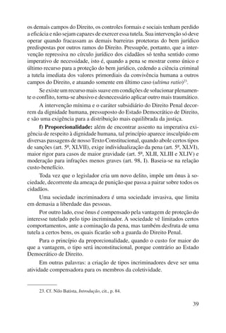 os demais campos do Direito, os controles formais e sociais tenham perdido 
a eficácia e não sejam capazes de exercer essa tutela. Sua intervenção só deve 
operar quando fracassam as demais barreiras protetoras do bem jurídico 
predispostas por outros ramos do Direito. Pressupõe, portanto, que a inter-venção 
repressiva no círculo jurídico dos cidadãos só tenha sentido como 
imperativo de necessidade, isto é, quando a pena se mostrar como único e 
último recurso para a proteção do bem jurídico, cedendo a ciência criminal 
a tutela imediata dos valores primordiais da convivência humana a outros 
campos do Direito, e atuando somente em último caso (ultima ratio)23. 
Se existe um recurso mais suave em condições de solucionar plenamen-te 
o conflito, torna-se abusivo e desnecessário aplicar outro mais traumático. 
A intervenção mínima e o caráter subsidiário do Direito Penal decor-rem 
da dignidade humana, pressuposto do Estado Democrático de Direito, 
39 
e são uma exigência para a distribuição mais equilibrada da justiça. 
f) Proporcionalidade: além de encontrar assento na imperativa exi-gência 
de respeito à dignidade humana, tal princípio aparece insculpido em 
diversas passagens de nosso Texto Constitucional, quando abole certos tipos 
de sanções (art. 5º, XLVII), exige individualização da pena (art. 5º, XLVI), 
maior rigor para casos de maior gravidade (art. 5º, XLII, XLIII e XLIV) e 
moderação para infrações menos graves (art. 98, I). Baseia-se na relação 
custo-benefício. 
Toda vez que o legislador cria um novo delito, impõe um ônus à so-ciedade, 
decorrente da ameaça de punição que passa a pairar sobre todos os 
cidadãos. 
Uma sociedade incriminadora é uma sociedade invasiva, que limita 
em demasia a liberdade das pessoas. 
Por outro lado, esse ônus é compensado pela vantagem de proteção do 
interesse tutelado pelo tipo incriminador. A sociedade vê limitados certos 
comportamentos, ante a cominação da pena, mas também desfruta de uma 
tutela a certos bens, os quais ficarão sob a guarda do Direito Penal. 
Para o princípio da proporcionalidade, quando o custo for maior do 
que a vantagem, o tipo será inconstitucional, porque contrário ao Estado 
Democrático de Direito. 
Em outras palavras: a criação de tipos incriminadores deve ser uma 
atividade compensadora para os membros da coletividade. 
23. Cf. Nilo Batista, Introdução, cit., p. 84. 
 