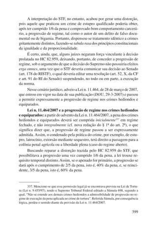 A interpretação do STF, no entanto, acabou por gerar uma distorção, 
pois aquele que praticou um crime de estupro qualificado poderia obter, 
após ter cumprido 1/6 da pena e comprovado bom comportamento carcerá-rio, 
a progressão de regime, tal como o autor de um delito de falso docu-mental 
ou de bigamia. Portanto, dispensou-se tratamento idêntico a crimes 
gritantemente distintos, fazendo-se tabula rasa dos princípios constitucionais 
da igualdade e da proporcionalidade. 
É certo, ainda, que, alguns juízes negaram força vinculante à decisão 
prolatada no HC 82.959, deixando, portanto, de conceder a progressão de 
regime, sob o argumento de que a decisão do Supremo não possuiria efeitos 
erga omnes, uma vez que o STF deveria comunicar sua decisão ao Senado 
(art. 178 do RISTF), o qual deveria editar uma resolução (art. 52, X, da CF 
e art. 91 do RI do Senado) suspendendo, no todo ou em parte, a execução 
da norma. 
Nesse cenário jurídico, adveio a Lei n. 11.464, de 28 de março de 2007, 
que entrou em vigor na data de sua publicação (DOU, 29-3-2007) e passou 
a permitir expressamente a progressão de regime nos crimes hediondos e 
equiparados. 
Lei n. 11.464/2007 e a progressão de regime nos crimes hediondos 
e equiparados: a partir do advento da Lei n. 11.464/2007, a pena dos crimes 
hediondos e equiparados deverá ser cumprida inicialmente337 em regime 
fechado, e não integralmente (cf. nova redação do § 1º do art. 2º), o que 
significa dizer que, a progressão de regime passou a ser expressamente 
admitida. Assim, o condenado pela prática do crime, por exemplo, de estu-pro, 
latrocínio, extorsão mediante sequestro, terá direito a passagem para a 
399 
colônia penal agrícola ou a liberdade plena (caso do regime aberto). 
Buscando reparar a distorção trazida pelo HC 82.959 do STF, que 
possibilitava a progressão uma vez cumprido 1/6 da pena, a lei trouxe re-quisito 
temporal distinto. Assim, se o apenado for primário, a progressão se 
dará após o cumprimento de 2/5 da pena, isto é, 40% da pena, e, se reinci-dente, 
3/5 da pena, isto é, 60% da pena. 
337. Mencione-se que essa permissão legal já se encontrava prevista na Lei de Tortu-ra 
(Lei n. 9.455/97), tendo o Supremo Tribunal Federal editado a Súmula 698, segundo a 
qual, “Não se estende aos demais crimes hediondos a admissibilidade de progressão no re-gime 
de execução da pena aplicada ao crime de tortura”. Referida Súmula, por consequência 
lógica, perdeu o sentido diante da previsão da Lei n. 11.464/2007. 
 