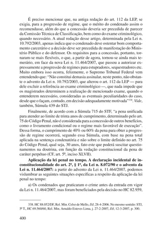 400 
É preciso mencionar que, na antiga redação do art. 112 da LEP, se 
exigia, para a progressão de regime, que o mérito do condenado assim o 
recomendasse, além do que a concessão deveria ser precedida de parecer 
da Comissão Técnica de Classificação, bem como do exame criminológico, 
quando necessário. A atual redação desse artigo, determinada pela Lei n. 
10.792/2003, apenas indica que o condenado deve ostentar bom comporta-mento 
carcerário e a decisão deve ser precedida de manifestação do Minis-tério 
Público e do defensor. Os requisitos para a concessão, portanto, tor-naram- 
se mais flexíveis, o que, a partir de agora, tornou-se ainda mais te-merário, 
em face da nova Lei n. 11.464/2007, que passou a autorizar ex-pressamente 
a progressão de regimes para estupradores, sequestradores etc. 
Muito embora isso ocorra, felizmente, o Supremo Tribunal Federal vem 
entendendo que: “Não constitui demasia assinalar, neste ponto, não obstan-te 
o advento da Lei n. 10.792/2003, que alterou o art. 112 da LEP — para 
dele excluir a referência ao exame criminológico —, que nada impede que 
os magistrados determinem a realização de mencionado exame, quando o 
entenderem necessário, consideradas as eventuais peculiaridades do caso, 
desde que o façam, contudo, em decisão adequadamente motivada”338. Vide, 
também, Súmula 439 do STJ. 
Finalmente, de acordo com a Súmula 715 do STF, “a pena unificada 
para atender ao limite de trinta anos de cumprimento, determinado pelo art. 
75 do Código Penal, não é considerada para a concessão de outros benefícios, 
como o livramento condicional ou o regime mais favorável de execução”. 
Dessa forma, o cumprimento de 40% ou 60% da pena para obter a progres-são 
de regime ocorrerá, segundo essa Súmula, com base na pena total 
aplicada na sentença condenatória e não sobre o limite definido no art. 75 
do Código Penal, qual seja, 30 anos, fato este que poderá suscitar questio-namentos 
na doutrina, em função da vedação constitucional da pena de 
caráter perpétuo (CF, art. 5º, inciso XLVII). 
Aplicação da lei penal no tempo. A declaração incidental de in-constitucionalidade 
do art. 2º, § 1º, da Lei n. 8.072/90 e o advento da 
Lei n. 11.464/2007: a partir do advento da Lei n. 11.464/2007, podemos 
vislumbrar as seguintes situações específicas a respeito da aplicação da lei 
penal no tempo: 
a) Os condenados que praticaram o crime antes da entrada em vigor 
da Lei n. 11.464/2007, mas foram beneficiados pela decisão no HC 82.959, 
338. HC 88.052/DF, Rel. Min. Celso de Mello, DJ, 28-4-2006. No mesmo sentido: STJ, 
5ª T., HC 69.560/60, Rel. Min. Arnaldo Esteves Lima, j. 27-2-2007, DJ, 12-3-2007, p. 300. 
 