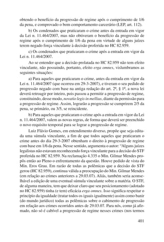 obtendo o benefício da progressão de regime após o cumprimento de 1/6 
da pena, e comprovado o bom comportamento carcerário (LEP, art. 112). 
b) Os condenados que praticaram o crime antes da entrada em vigor 
da Lei n. 11.464/2007, mas não obtiveram o benefício da progressão de 
regime após o cumprimento de 1/6 da pena em virtude de alguns juízes 
terem negado força vinculante à decisão proferida no HC 82.959. 
c) Os condenados que praticaram o crime após a entrada em vigor da 
401 
Lei n. 11.464/2007. 
Ao se entender que a decisão prolatada no HC 82.959 não tem efeito 
vinculante, não possuindo, portanto, efeito erga omnes, vislumbramos as 
seguintes situações: 
a) Para aqueles que praticaram o crime, antes da entrada em vigor da 
Lei n. 11.464/2007 (que ocorreu em 29-3-2007), e tiveram o seu pedido de 
progressão negado com base na antiga redação do art. 2º, § 1º, a nova lei 
deverá retroagir por inteiro, pois passou a permitir a progressão de regime, 
constituindo, desse modo, novatio legis in mellius, diante da permissão para 
a progressão de regime. Assim, lograrão a progressão se cumprirem 2/5 da 
pena, se primário, ou 3/5, se reincidente. 
b) Para aqueles que praticaram o crime após a entrada em vigor da Lei 
n. 11.464/2007, valem as novas regras, de forma que deverá ser preenchido 
o novo requisito temporal para se lograr a progressão de regime. 
Luiz Flávio Gomes, em entendimento diverso, propõe que seja edita-da 
uma súmula vinculante, a fim de que todos aqueles que praticaram o 
crime antes do dia 29-3-2007 obtenham o direito à progressão de regime 
com base em 1/6 da pena. Nesse sentido, argumenta o autor: “Alguns juízes 
legalistas não estavam reconhecendo força vinculante para a decisão do STF 
proferida no HC 82.959. Na reclamação 4.335 o Min. Gilmar Mendes pro-pôs 
então ao Pleno o enfrentamento da questão. Houve pedido de vista do 
Min. Eros Grau. Em razão de todas as polêmicas que a decisão do STF 
gerou (HC 82.959), continua válida a preocupação do Min. Gilmar Mendes 
(em relação ao crimes anteriores a 29.03.07). Aliás, também seria aconse-lhável 
a edição de uma eventual súmula vinculante sobre a matéria. O STF, 
de alguma maneira, tem que deixar claro que seu posicionamento (adotado 
no HC 82.959) tinha (e tem) eficácia erga omnes. Isso significa respeitar o 
princípio da igualdade (tratar todos os iguais igualmente) assim como banir 
(do mundo jurídico) todas as polêmicas sobre o cabimento de progressão 
em relação aos crimes ocorridos antes de 29.03.07. Para nós, como já afir-mado, 
não só é cabível a progressão de regime nesses crimes (nos termos 
 