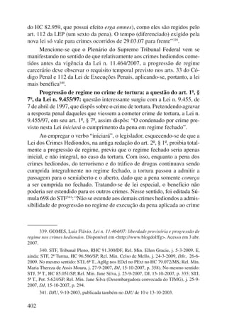 do HC 82.959, que possui efeito erga omnes), como eles são regidos pelo 
art. 112 da LEP (um sexto da pena). O tempo (diferenciado) exigido pela 
nova lei só vale para crimes ocorridos de 29.03.07 para frente”339. 
402 
Mencione-se que o Plenário do Supremo Tribunal Federal vem se 
manifestando no sentido de que relativamente aos crimes hediondos come-tidos 
antes da vigência da Lei n. 11.464/2007, a progressão de regime 
carcerário deve observar o requisito temporal previsto nos arts. 33 do Có-digo 
Penal e 112 da Lei de Execuções Penais, aplicando-se, portanto, a lei 
mais benéfica340. 
Progressão de regime no crime de tortura: a questão do art. 1º, § 
7º, da Lei n. 9.455/97: questão interessante surgiu com a Lei n. 9.455, de 
7 de abril de 1997, que dispôs sobre o crime de tortura. Pretendendo agravar 
a resposta penal daqueles que viessem a cometer crime de tortura, a Lei n. 
9.455/97, em seu art. 1º, § 7º, assim dispôs: “O condenado por crime pre-visto 
nesta Lei iniciará o cumprimento da pena em regime fechado”. 
Ao empregar o verbo “iniciará”, o legislador, esquecendo-se de que a 
Lei dos Crimes Hediondos, na antiga redação do art. 2º, § 1º, proibia total-mente 
a progressão de regime, previu que o regime fechado seria apenas 
inicial, e não integral, no caso da tortura. Com isso, enquanto a pena dos 
crimes hediondos, do terrorismo e do tráfico de drogas continuava sendo 
cumprida integralmente no regime fechado, a tortura passou a admitir a 
passagem para o semiaberto e o aberto, dado que a pena somente começa 
a ser cumprida no fechado. Tratando-se de lei especial, o benefício não 
poderia ser estendido para os outros crimes. Nesse sentido, foi editada Sú-mula 
698 do STF341: “Não se estende aos demais crimes hediondos a admis-sibilidade 
de progressão no regime de execução da pena aplicada ao crime 
339. GOMES, Luiz Flávio. Lei n. 11.464/07: liberdade provisória e progressão de 
regime nos crimes hediondos. Disponível em <http://www.blogdolffg>. Acesso em 3 abr. 
2007. 
340. STF, Tribunal Pleno, RHC 91.300/DF, Rel. Min. Ellen Gracie, j. 5-3-2009. E, 
ainda: STF, 2ª Turma, HC 96.586/SP, Rel. Min. Celso de Mello, j. 24-3-2009, DJe, 26-6- 
2009. No mesmo sentido: STJ, 6ª T., AgRg nos EDcl no PExt no HC 79.072/MS, Rel. Min. 
Maria Thereza de Assis Moura, j. 27-9-2007, DJ, 15-10-2007, p. 358). No mesmo sentido: 
STJ, 5ª T., HC 85.051/SP, Rel. Min. Jane Silva, j. 25-9-2007, DJ, 15-10-2007, p. 335; STJ, 
5ª T., Pet. 5.624/SP, Rel. Min. Jane Silva (Desembargadora convocada do TJMG), j. 25-9- 
2007, DJ, 15-10-2007, p. 294. 
341. DJU, 9-10-2003, publicada também no DJU de 10 e 13-10-2003. 
 