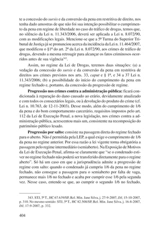 te a concessão do sursis e da conversão da pena em restritiva de direito, nos 
tenha dado amostras de que não foi sua intenção possibilitar o cumprimen-to 
da pena em regime de liberdade no caso do tráfico de drogas, temos que, 
no silêncio da Lei n. 11.343/2006, deverá ser aplicada a Lei n. 8.072/90, 
com as modificações legais. Mencione-se que a 5ª Turma do Superior Tri-bunal 
404 
de Justiça já se pronunciou acerca da incidência da Lei n. 11.464/2007, 
que modificou o §1º do art. 2º da Lei n. 8.072/90, aos crimes de tráfico de 
drogas, devendo a mesma retroagir para alcançar os fatos criminosos ocor-ridos 
antes de sua vigência343. 
Assim, no regime da Lei de Drogas, teremos duas situações: (a) a 
vedação da concessão do sursis e da conversão da pena em restritiva de 
direitos aos crimes previstos nos arts. 33, caput e § 1º, e 34 a 37 Lei n. 
11.343/2006; (b) a possibilidade do início do cumprimento da pena em 
regime fechado e, portanto, da concessão da progressão de regime. 
Progressão nos crimes contra a administração pública: ficará con-dicionada 
à reparação do dano causado ao erário, devidamente atualizado 
e com todos os consectários legais, ou à devolução do produto do crime (cf. 
Lei n. 10.763, de 12-11-2003). Desse modo, além do cumprimento de 1/6 
da pena e do bom comportamento carcerário, requisitos impostos pelo art. 
112 da Lei de Execução Penal, a nova legislação, nos crimes contra a ad-ministração 
pública, acrescentou mais um, consistente na recomposição do 
patrimônio público lesado. 
Progressão por salto: consiste na passagem direta do regime fechado 
para o aberto. Não é permitida pela LEP, a qual exige o cumprimento de 1/6 
da pena no regime anterior. Por essa razão a lei vigente torna obrigatória a 
passagem pelo regime intermediário (semiaberto). Na Exposição de Motivos 
da Lei de Execução Penal, afirma-se claramente que “se o condenado esti-ver 
no regime fechado não poderá ser transferido diretamente para o regime 
aberto”. Só há um caso em que a jurisprudência admite a progressão de 
regime com salto: quando o condenado já cumpriu 1/6 da pena no regime 
fechado, não consegue a passagem para o semiaberto por falta de vaga, 
permanece mais 1/6 no fechado e acaba por cumprir esse 1/6 pela segunda 
vez. Nesse caso, entende-se que, ao cumprir o segundo 1/6 no fechado, 
343. STJ, 5ª T., HC 67.639/SP, Rel. Min. Jane Silva, j. 27-9-2007, DJ, 15-10-2007, 
p. 310. No mesmo sentido: STJ, 5ª T., HC 82.508/SP, Rel. Min. Jane Silva, j. 16-8-2007, 
DJ, 17-9-2007, p. 332. 
 
