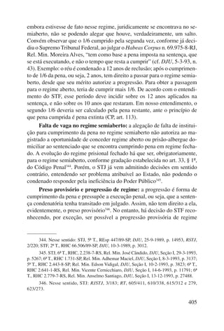 embora estivesse de fato nesse regime, juridicamente se encontrava no se-miaberto, 
não se podendo alegar que houve, verdadeiramente, um salto. 
Convém observar que o 1/6 cumprido pela segunda vez, conforme já deci-diu 
o Supremo Tribunal Federal, ao julgar o Habeas Corpus n. 69.975-8-RJ, 
Rel. Min. Moreira Alves, “tem como base a pena imposta na sentença, que 
se está executando, e não o tempo que resta a cumprir” (cf. DJU, 5-3-93, n. 
43). Exemplo: o réu é condenado a 12 anos de reclusão; após o cumprimen-to 
de 1/6 da pena, ou seja, 2 anos, tem direito a passar para o regime semia-berto, 
desde que seu mérito autorize a progressão. Para obter a passagem 
para o regime aberto, teria de cumprir mais 1/6. De acordo com o entendi-mento 
do STF, esse período deve incidir sobre os 12 anos aplicados na 
sentença, e não sobre os 10 anos que restaram. Em nosso entendimento, o 
segundo 1/6 deveria ser calculado pela pena restante, ante o princípio de 
que pena cumprida é pena extinta (CP, art. 113). 
Falta de vaga no regime semiaberto: a alegação de falta de institui-ção 
para cumprimento da pena no regime semiaberto não autoriza ao ma-gistrado 
a oportunidade de conceder regime aberto ou prisão-albergue do-miciliar 
ao sentenciado que se encontra cumprindo pena em regime fecha-do. 
A evolução do regime prisional fechado há que ser, obrigatoriamente, 
para o regime semiaberto, conforme gradação estabelecida no art. 33, § 1º, 
do Código Penal344. Porém, o STJ já vem admitindo decisões em sentido 
contrário, entendendo ser problema atribuí vel ao Estado, não podendo o 
condenado responder pela ineficiência do Poder Público345. 
Preso provisório e progressão de regime: a progressão é forma de 
cumprimento da pena e pressupõe a execução penal, ou seja, que a senten-ça 
condenatória tenha transitado em julgado. Assim, não tem direito a ela, 
evidentemente, o preso provisório346. No entanto, há decisão do STF reco-nhecendo, 
por exceção, ser possível a progressão provisória de regime 
344. Nesse sentido: STJ, 5ª T., REsp 447/89-SP, DJU, 25-9-1989, p. 14953, RSTJ, 
405 
2/220; STF, 2ª T., RHC 66.506/89-SP, DJU, 10-3-1989, p. 3012. 
345. STJ, 6ª T., RHC, 2.238-7-RS, Rel. Min. José Cândido, DJU, Seção I, 29-3-1993, 
p. 5267; 6ª T., RHC 1.731-SP, Rel. Min. Adhemar Maciel, DJU, Seção I, 8-3-1993, p. 3137; 
5ª T., RHC 2.443-8-SP, Rel. Min. Edson Vidigal, DJU, Seção I, 10-2-1993, p. 3823; 6ª T., 
RHC 2.641-1-RS, Rel. Min. Vicente Cernicchiaro, DJU, Seção I, 14-6-1993, p. 11791; 6ª 
T., RHC 2.779-7-RS, Rel. Min. Anselmo Santiago, DJU, Seção I, 13-12-1993, p. 27488. 
346. Nesse sentido, STJ: RJSTJ, 3/183; RT, 605/411, 610/338, 615/312 e 279, 
623/273. 
 