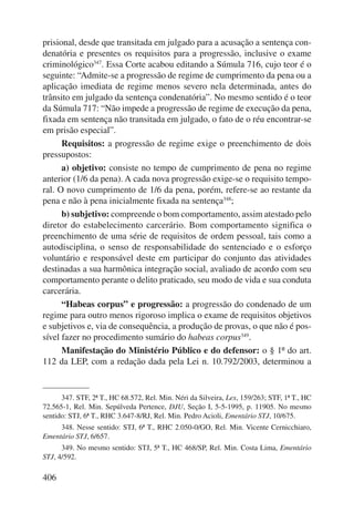 prisional, desde que transitada em julgado para a acusação a sentença con-denatória 
406 
e presentes os requisitos para a progressão, inclusive o exame 
criminológico347. Essa Corte acabou editando a Súmula 716, cujo teor é o 
seguinte: “Admite-se a progressão de regime de cumprimento da pena ou a 
aplicação imediata de regime menos severo nela determinada, antes do 
trânsito em julgado da sentença condenatória”. No mesmo sentido é o teor 
da Súmula 717: “Não impede a progressão de regime de execução da pena, 
fixada em sentença não transitada em julgado, o fato de o réu encontrar-se 
em prisão especial”. 
Requisitos: a progressão de regime exige o preenchimento de dois 
pressupostos: 
a) objetivo: consiste no tempo de cumprimento de pena no regime 
anterior (1/6 da pena). A cada nova progressão exige-se o requisito tempo-ral. 
O novo cumprimento de 1/6 da pena, porém, refere-se ao restante da 
pena e não à pena inicialmente fixada na sentença348; 
b) subjetivo: compreende o bom comportamento, assim atestado pelo 
diretor do estabelecimento carcerário. Bom comportamento significa o 
preenchimento de uma série de requisitos de ordem pessoal, tais como a 
autodisciplina, o senso de responsabilidade do sentenciado e o esforço 
voluntário e responsável deste em participar do conjunto das atividades 
destinadas a sua harmônica integração social, avaliado de acordo com seu 
comportamento perante o delito praticado, seu modo de vida e sua conduta 
carcerária. 
“Habeas corpus” e progressão: a progressão do condenado de um 
regime para outro menos rigoroso implica o exame de requisitos objetivos 
e subjetivos e, via de consequência, a produção de provas, o que não é pos-sível 
fazer no procedimento sumário do habeas corpus349. 
Manifestação do Ministério Público e do defensor: o § 1º do art. 
112 da LEP, com a redação dada pela Lei n. 10.792/2003, determinou a 
347. STF, 2ª T., HC 68.572, Rel. Min. Néri da Silveira, Lex, 159/263; STF, 1ª T., HC 
72.565-1, Rel. Min. Sepúlveda Pertence, DJU, Seção I, 5-5-1995, p. 11905. No mesmo 
sentido: STJ, 6ª T., RHC 3.647-8/RJ, Rel. Min. Pedro Acioli, Ementário STJ, 10/675. 
348. Nesse sentido: STJ, 6ª T., RHC 2.050-0/GO, Rel. Min. Vicente Cernicchiaro, 
Ementário STJ, 6/657. 
349. No mesmo sentido: STJ, 5ª T., HC 468/SP, Rel. Min. Costa Lima, Ementário 
STJ, 4/592. 
 