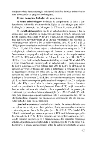 obrigatoriedade da manifestação prévia do Ministério Público e do defensor, 
para a concessão de progressão de regime. 
Regras do regime fechado: são as seguintes: 
a) exame criminológico: no início do cumprimento da pena, o con-denado 
será submetido a exame criminológico de classificação para indivi-dualização 
da execução (art. 34, caput, do CP e art. 8º, caput, da LEP); 
b) trabalho interno: fica sujeito ao trabalho interno durante o dia, de 
acordo com suas aptidões ou ocupações anteriores à pena. O trabalho é um 
direito social de todos (art. 6º da CF); o trabalho do condenado tem finali-dade 
educativa e produtiva (art. 28 da LEP); é remunerado, não podendo tal 
remuneração ser inferior a 3/4 do salário mínimo (arts. 39 do CP e 29 da 
LEP); o preso tem direito aos benefícios da Previdência Social (arts. 39 do 
CP e 41, III, da LEP); não se sujeita o trabalho do preso ao regime da CLT 
e à legislação trabalhista, uma vez que não decorre de contrato livremente 
firmado com o empregador, sujeitando-se a regime de direito público (art. 
28, § 2º, da LEP); o trabalho interno é dever do preso (arts. 31 e 39, V, da 
LEP); a recusa deste ao trabalho constitui falta grave (art. 50, VI, da LEP); 
o preso provisório não está obrigado ao trabalho (art. 31, parágrafo único, 
da LEP); tampouco o preso político (art. 200 da LEP); na atribuição do 
trabalho, deverão ser levadas em conta a habilitação, a condição pessoal e 
as necessidades futuras do preso (art. 32 da LEP); a jornada normal de 
trabalho não será inferior a 6, nem superior a 8 horas, com descanso nos 
domingos e feriados (art. 33 da LEP); serviços de conservação e manuten-ção 
do estabelecimento penal podem ter horário especial (art. 33, parágrafo 
único, da LEP); a cada 3 dias de trabalho, o preso tem direito a descontar 
um dia de pena (instituto da remição — art. 126 da LEP); se já vinha traba-lhando, 
sofre acidente do trabalho e fica impossibilitado de prosseguir, 
continuará o preso a beneficiar-se da remição (art. 126, § 2º, da LEP); apli-cada 
falta grave, o preso perderá direito a todo o tempo remido (art. 127 da 
LEP); atividades exercidas por distração ou acomodação não são conside-radas 
trabalho, para fins de remição; 
c) trabalho externo: é admissível o trabalho fora do estabelecimento 
carcerário, em serviços ou obras públicas, desde que tomadas as cautelas 
contra a fuga e em favor da disciplina (arts. 34, § 3º, do CP e 36 da LEP). 
O limite máximo de presos corresponderá a 10% do total dos empregados 
da obra (art. 36, § 1º, da LEP); o trabalho externo confere os mesmos direi-tos 
do trabalho interno; exige o preenchimento dos seguintes requisitos: 
aptidão, disciplina, responsabilidade e cumprimento de 1/6 da pena; é in-dispensável 
o exame criminológico antes de autorizar o trabalho externo, 
407 
 