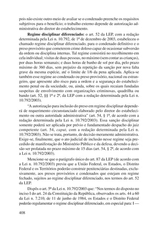pois não existe outro meio de avaliar se o condenado preenche os requisitos 
subjetivos para o benefício; o trabalho externo depende de autorização ad-ministrativa 
408 
do diretor do estabelecimento. 
Regime disciplinar diferenciado: o art. 52 da LEP, com a redação 
determinada pela Lei n. 10.792, de 1º de dezembro de 2003, estabeleceu o 
chamado regime disciplinar diferenciado, para o condenado definitivo e o 
preso provisório que cometerem crime doloso capaz de ocasionar subversão 
da ordem ou disciplina internas. Tal regime consistirá no recolhimento em 
cela individual; visitas de duas pessoas, no máximo (sem contar as crian ças), 
por duas horas semanais; e duas horas de banho de sol por dia, pelo prazo 
máximo de 360 dias, sem prejuízo da repetição da sanção por nova falta 
grave da mesma espécie, até o limite de 1/6 da pena aplicada. Aplica-se 
também esse regime ao condenado ou preso provisório, nacional ou estran-geiro, 
que apresente alto risco para a ordem e a segurança do estabeleci-mento 
penal ou da sociedade, ou, ainda, sobre os quais recaiam fundadas 
suspeitas de envolvimento com organizações criminosas, quadrilha ou 
bando (art. 52, §§ 1º e 2º, da LEP com a redação determinada pela Lei n. 
10.792/2003). 
“A autorização para inclusão do preso em regime disciplinar depende-rá 
de requerimento circunstanciado elaborado pelo diretor do estabeleci-mento 
ou outra autoridade administrativa” (art. 54, § 1º, de acordo com a 
redação determinada pela Lei n. 10.792/2003). Essa sanção disciplinar 
somente poderá ser aplicada por prévio e fundamentado despacho do juiz 
competente (art. 54, caput, com a redação determinada pela Lei n. 
10.792/2003). Não se trata, portanto, de decisão meramente administrativa. 
Exige-se, finalmente, que o ato judicial de inclusão nesse regime seja pre-cedido 
de manifestação do Ministério Público e da defesa, devendo a deci-são 
ser prolatada no prazo máximo de 15 dias (art. 54, § 2º, de acordo com 
a Lei n. 10.792/2003). 
Mencione-se que o parágrafo único do art. 87 da LEP (de acordo com 
a Lei n. 10.792/2003) previu que a União Federal, os Estados, o Distrito 
Federal e os Territórios poderão construir penitenciárias destinadas, exclu-sivamente, 
aos presos provisórios e condenados que estejam em regime 
fechado, sujeitos ao regime disciplinar diferenciado, nos termos do art. 52 
da LEP. 
Dispôs o art. 5º da Lei n. 10.792/2003 que: “Nos termos do disposto no 
inciso I do art. 24 da Constituição da República, observados os arts. 44 a 60 
da Lei n. 7.210, de 11 de junho de 1984, os Estados e o Distrito Federal 
poderão regulamentar o regime disciplinar diferenciado, em especial para: I — 
 