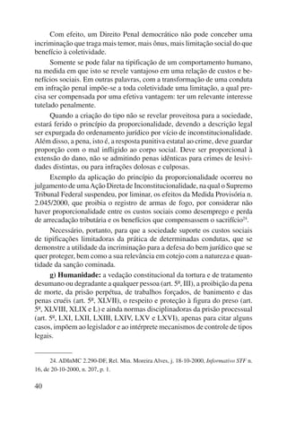 40 
Com efeito, um Direito Penal democrático não pode conceber uma 
incriminação que traga mais temor, mais ônus, mais limitação social do que 
benefício à coletividade. 
Somente se pode falar na tipificação de um comportamento humano, 
na medida em que isto se revele vantajoso em uma relação de custos e be-nefícios 
sociais. Em outras palavras, com a transformação de uma conduta 
em infração penal impõe-se a toda coletividade uma limitação, a qual pre-cisa 
ser compensada por uma efetiva vantagem: ter um relevante interesse 
tutelado penalmente. 
Quando a criação do tipo não se revelar proveitosa para a sociedade, 
estará ferido o princípio da proporcionalidade, devendo a descrição legal 
ser expurgada do ordenamento jurídico por vício de inconstitucionalidade. 
Além disso, a pena, isto é, a resposta punitiva estatal ao crime, deve guardar 
proporção com o mal infligido ao corpo social. Deve ser proporcional à 
extensão do dano, não se admitindo penas idênticas para crimes de lesivi-dades 
distintas, ou para infrações dolosas e culposas. 
Exemplo da aplicação do princípio da proporcionalidade ocorreu no 
julgamento de uma Ação Direta de Inconstitucionalidade, na qual o Supremo 
Tribunal Federal suspendeu, por liminar, os efeitos da Medida Provisória n. 
2.045/2000, que proibia o registro de armas de fogo, por considerar não 
haver proporcionalidade entre os custos sociais como desemprego e perda 
de arrecadação tributária e os benefícios que compensassem o sacrifício24. 
Necessário, portanto, para que a sociedade suporte os custos sociais 
de tipificações limitadoras da prática de determinadas condutas, que se 
demonstre a utilidade da incriminação para a defesa do bem jurídico que se 
quer proteger, bem como a sua relevância em cotejo com a natureza e quan-tidade 
da sanção cominada. 
g) Humanidade: a vedação constitucional da tortura e de tratamento 
desumano ou degradante a qualquer pessoa (art. 5º, III), a proibição da pena 
de morte, da prisão perpétua, de trabalhos forçados, de banimento e das 
penas cruéis (art. 5º, XLVII), o respeito e proteção à figura do preso (art. 
5º, XLVIII, XLIX e L) e ainda normas disciplinadoras da prisão processual 
(art. 5º, LXI, LXII, LXIII, LXIV, LXV e LXVI), apenas para citar alguns 
casos, impõem ao legislador e ao intérprete mecanismos de controle de tipos 
legais. 
24. ADInMC 2.290-DF, Rel. Min. Moreira Alves, j. 18-10-2000, Informativo STF n. 
16, de 20-10-2000, n. 207, p. 1. 
 