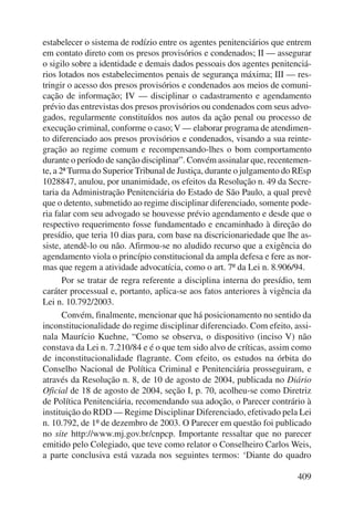 estabelecer o sistema de rodízio entre os agentes penitenciários que entrem 
em contato direto com os presos provisórios e condenados; II — assegurar 
o sigilo sobre a identidade e demais dados pessoais dos agentes penitenciá-rios 
lotados nos estabelecimentos penais de segurança máxima; III — res-tringir 
o acesso dos presos provisórios e condenados aos meios de comuni-cação 
de informação; IV — disciplinar o cadastramento e agendamento 
prévio das entrevistas dos presos provisórios ou condenados com seus advo-gados, 
regularmente constituídos nos autos da ação penal ou processo de 
execução criminal, conforme o caso; V — elaborar programa de atendimen-to 
diferenciado aos presos provisórios e condenados, visando a sua reinte-gração 
ao regime comum e recompensando-lhes o bom comportamento 
durante o período de sanção disciplinar”. Convém assinalar que, recentemen-te, 
a 2ª Turma do Superior Tribunal de Justiça, durante o julgamento do REsp 
1028847, anulou, por unanimidade, os efeitos da Resolução n. 49 da Secre-taria 
da Administração Penitenciária do Estado de São Paulo, a qual prevê 
que o detento, submetido ao regime disciplinar diferenciado, somente pode-ria 
falar com seu advogado se houvesse prévio agendamento e desde que o 
respectivo requerimento fosse fundamentado e encaminhado à direção do 
presídio, que teria 10 dias para, com base na discricionariedade que lhe as-siste, 
atendê-lo ou não. Afirmou-se no aludido recurso que a exigência do 
agendamento viola o princípio constitucional da ampla defesa e fere as nor-mas 
que regem a atividade advocatícia, como o art. 7º da Lei n. 8.906/94. 
Por se tratar de regra referente a disciplina interna do presídio, tem 
caráter processual e, portanto, aplica-se aos fatos anteriores à vigência da 
Lei n. 10.792/2003. 
Convém, finalmente, mencionar que há posicionamento no sentido da 
inconstitucionalidade do regime disciplinar diferenciado. Com efeito, assi-nala 
Maurício Kuehne, “Como se observa, o dispositivo (inciso V) não 
constava da Lei n. 7.210/84 e é o que tem sido alvo de críticas, assim como 
de inconstitucionalidade flagrante. Com efeito, os estudos na órbita do 
Conselho Nacional de Política Criminal e Penitenciária prosseguiram, e 
através da Resolução n. 8, de 10 de agosto de 2004, publicada no Diário 
Oficial de 18 de agosto de 2004, seção I, p. 70, acolheu-se como Diretriz 
de Política Penitenciária, recomendando sua adoção, o Parecer contrário à 
instituição do RDD — Regime Disciplinar Diferenciado, efetivado pela Lei 
n. 10.792, de 1º de dezembro de 2003. O Parecer em questão foi publicado 
no site http://www.mj.gov.br/cnpcp. Importante ressaltar que no parecer 
emitido pelo Colegiado, que teve como relator o Conselheiro Carlos Weis, 
a parte conclusiva está vazada nos seguintes termos: ‘Diante do quadro 
409 
 