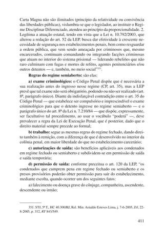 Carta Magna não são ilimitados (princípio da relatividade ou convivência 
das liberdades públicas), vislumbra-se que o legislador, ao instituir o Regi-me 
Disciplinar Diferenciado, atendeu ao princípio da proporcionalidade. 2. 
Legítima a atuação estatal, tendo em vista que a Lei n. 10.792/2003, que 
alterou a redação do art. 52 da LEP, busca dar efetividade à crescente ne-cessidade 
de segurança nos estabelecimentos penais, bem como resguardar 
a ordem pública, que vem sendo ameaçada por criminosos que, mesmo 
encarcerados, continuam comandando ou integrando facções criminosas 
que atuam no interior do sistema prisional — liderando rebeliões que não 
raro culminam com fugas e mortes de reféns, agentes penitenciários e/ou 
outros detentos — e, também, no meio social”351. 
Regras do regime semiaberto: são elas: 
a) exame criminológico: o Código Penal dispõe que é necessária a 
sua realização antes do ingresso nesse regime (CP, art. 35), mas a LEP 
prevê que tal exame não será obrigatório, podendo ou não ser realizado (art. 
8º, parágrafo único). Diante da indisfarçável contradição entre o art. 35 do 
Código Penal — que estabelece ser compulsório e imprescindível o exame 
criminológico para que o detento ingresse no regime semiaberto — e o 
parágrafo único do art. 8º da Lei n. 7.210/84 — que dispõe, expressamente, 
ser facultativo tal procedimento, ao usar o vocábulo “poderá” —, deve 
prevalecer a regra da Lei de Execução Penal, que é posterior, dado que o 
direito material sempre precede ao formal; 
b) trabalho: segue as mesmas regras do regime fechado, dando direi-to 
também à remição, com a diferença de que é desenvolvido no inte rior da 
colônia penal, em maior liberdade do que no estabelecimento carcerário; 
c) autorizações de saída: são benefícios aplicáveis aos condenados 
em regime fechado ou semiaberto e subdividem-se em permissão de saída 
e saída temporária; 
d) permissão de saída: conforme preceitua o art. 120 da LEP, “os 
condenados que cumprem pena em regime fechado ou semiaberto e os 
presos provisórios poderão obter permissão para sair do estabelecimento, 
mediante escolta, quando ocorrer um dos seguintes fatos: 
a) falecimento ou doença grave do cônjuge, companheira, ascendente, 
411 
descendente ou irmão; 
351. STJ, 5ª T., HC 40.300/RJ, Rel. Min. Arnaldo Esteves Lima, j. 7-6-2005, DJ, 22- 
8-2005, p. 312, RT 843/549. 
 