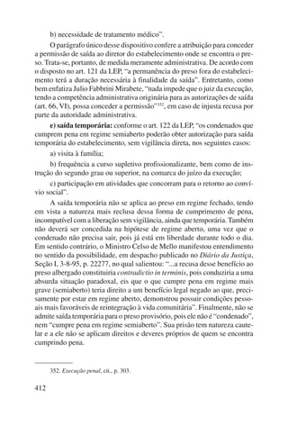 412 
b) necessidade de tratamento médico”. 
O parágrafo único desse dispositivo confere a atribuição para conceder 
a permissão de saída ao diretor do estabelecimento onde se encontra o pre-so. 
Trata-se, portanto, de medida meramente administrativa. De acordo com 
o disposto no art. 121 da LEP, “a permanência do preso fora do estabeleci-mento 
terá a duração necessária à finalidade da saída”. Entretanto, como 
bem enfatiza Julio Fabbrini Mirabete, “nada impede que o juiz da execução, 
tendo a competência administrativa originária para as autorizações de saída 
(art. 66, VI), possa conceder a permissão”352, em caso de injusta recusa por 
parte da autoridade administrativa. 
e) saída temporária: conforme o art. 122 da LEP, “os condenados que 
cumprem pena em regime semiaberto poderão obter autorização para saída 
temporária do estabelecimento, sem vigilância direta, nos seguintes casos: 
a) visita à família; 
b) frequência a curso supletivo profissionalizante, bem como de ins-trução 
do segundo grau ou superior, na comarca do juízo da execução; 
c) participação em atividades que concorram para o retorno ao conví-vio 
social”. 
A saída temporária não se aplica ao preso em regime fechado, tendo 
em vista a natureza mais reclusa dessa forma de cumprimento de pena, 
incompatível com a liberação sem vigilância, ainda que temporária. Também 
não deverá ser concedida na hipótese de regime aberto, uma vez que o 
condenado não precisa sair, pois já está em liberdade durante todo o dia. 
Em sentido contrário, o Ministro Celso de Mello manifestou entendimento 
no sentido da possibilidade, em despacho publicado no Diário da Justiça, 
Seção I, 3-8-95, p. 22277, no qual salientou: “...a recusa desse benefício ao 
preso albergado constituiria contradictio in terminis, pois conduziria a uma 
absurda situação paradoxal, eis que o que cumpre pena em regime mais 
grave (semiaberto) teria direito a um benefício legal negado ao que, preci-samente 
por estar em regime aberto, demonstrou possuir condições pesso-ais 
mais favoráveis de reintegração à vida comunitária”. Finalmente, não se 
admite saída temporária para o preso provisório, pois ele não é “condenado”, 
nem “cumpre pena em regime semiaberto”. Sua prisão tem natureza caute-lar 
e a ele não se aplicam direitos e deveres próprios de quem se encontra 
cumprindo pena. 
352. Execução penal, cit., p. 303. 
 