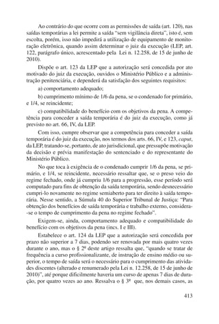 Ao contrário do que ocorre com as permissões de saída (art. 120), nas 
saídas temporárias a lei permite a saída “sem vigilância direta”, isto é, sem 
escolta, porém, isso não impedirá a utilização de equipamento de monito-ração 
eletrônica, quando assim determinar o juiz da execução (LEP, art. 
122, parágrafo único, acrescentado pela Lei n. 12.258, de 15 de junho de 
2010). 
Dispõe o art. 123 da LEP que a autorização será concedida por ato 
motivado do juiz da execução, ouvidos o Ministério Público e a adminis-tração 
penitenciária, e dependerá da satisfação dos seguintes requisitos: 
a) comportamento adequado; 
b) cumprimento mínimo de 1/6 da pena, se o condenado for primário, 
413 
e 1/4, se reincidente; 
c) compatibilidade do benefício com os objetivos da pena. A compe-tência 
para conceder a saída temporária é do juiz da execução, como já 
previsto no art. 66, IV, da LEP. 
Com isso, cumpre observar que a competência para conceder a saída 
temporária é do juiz da execução, nos termos dos arts. 66, IV, e 123, caput, 
da LEP, tratando-se, portanto, de ato jurisdicional, que pressupõe motivação 
da decisão e prévia manifestação do sentenciado e do representante do 
Ministério Público. 
No que toca à exigência de o condenado cumprir 1/6 da pena, se pri-mário, 
e 1/4, se reincidente, necessário ressaltar que, se o preso veio do 
regime fechado, onde já cumpriu 1/6 para a progressão, esse período será 
computado para fins de obtenção da saída temporária, sendo desnecessário 
cumpri-lo novamente no regime semiaberto para ter direito à saída tempo-rária. 
Nesse sentido, a Súmula 40 do Superior Tribunal de Justiça: “Para 
obtenção dos benefícios de saída temporária e trabalho externo, considera- 
-se o tempo de cumprimento da pena no regime fechado”. 
Exigem-se, ainda, comportamento adequado e compatibilidade do 
benefício com os objetivos da pena (incs. I e III). 
Estabelece o art. 124 da LEP que a autorização será concedida por 
prazo não superior a 7 dias, podendo ser renovada por mais quatro vezes 
durante o ano, mas o § 2º deste artigo ressalta que, “quando se tratar de 
frequência a curso profissionalizante, de instrução de ensino médio ou su-perior, 
o tempo de saída será o necessário para o cumprimento das ativida-des 
discentes (alterado e renumerado pela Lei n. 12.258, de 15 de junho de 
2010)”, até porque dificilmente haveria um curso de apenas 7 dias de dura-ção, 
por quatro vezes ao ano. Ressalva o § 3º que, nos demais casos, as 
 