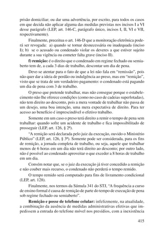 prisão domiciliar; ou dar uma advertência, por escrito, para todos os casos 
em que decida não aplicar alguma das medidas previstas nos incisos I a VI 
desse parágrafo (LEP, art. 146-C, parágrafo único, incisos I, II, VI e VII, 
respectivamente). 
Finalmente, preceitua o art. 146-D que a monitoração eletrônica pode-rá 
ser revogada: a) quando se tornar desnecessária ou inadequada (inciso 
I); b) se o acusado ou condenado violar os deveres a que estiver sujeito 
durante a sua vigência ou cometer falta grave (inciso II). 
f) remição: é o direito que o condenado em regime fechado ou semia-berto 
tem de, a cada 3 dias de trabalho, descontar um dia de pena. 
Deve-se atentar para o fato de que a lei não fala em “remissão”, pois 
não quer dar a ideia de perdão ou indulgência ao preso, mas em “remição”, 
visto que se trata de um verdadeiro pagamento: o condenado está pagando 
um dia de pena com 3 de trabalho. 
O preso que pretende trabalhar, mas não consegue porque o estabele-cimento 
não lhe oferece condições (como no caso de cadeias superlotadas), 
não tem direito ao desconto, pois a mera vontade de trabalhar não passa de 
um desejo, uma boa intenção, uma mera expectativa de direito. Para ter 
acesso ao benefício é imprescindível o efetivo trabalho. 
Somente em um caso o preso terá direito a remir o tempo de pena sem 
trabalhar: quando sofre um acidente de trabalho e fica impossibilitado de 
prosseguir (LEP, art. 126, § 2º). 
“A remição será declarada pelo juiz da execução, ouvido o Ministério 
Público” (LEP, art. 126, § 3º). Somente pode ser considerada, para os fins 
de remição, a jornada completa de trabalho, ou seja, aquele que trabalhar 
menos de 6 horas em um dia não terá direito ao desconto; por outro lado, 
não é possível ao condenado aproveitar o que exceder a 8 horas de trabalho 
em um dia. 
Convém notar que, se o juiz da execução já tiver concedido a remição 
415 
e não couber mais recurso, o condenado não perderá o tempo remido. 
O tempo remido será computado para fins de livramento condicional 
(LEP, art. 128). 
Finalmente, nos termos da Súmula 341 do STJ, “A frequência a curso 
de ensino formal é causa de remição de parte do tempo de execução de pena 
sob regime fechado ou semiaberto”. 
Remição e posse de telefone celular: infelizmente, na atualidade, 
a combinação da ausência de medidas administrativas efetivas que im-pedissem 
a entrada do telefone móvel nos presídios, com a inexistência 
 