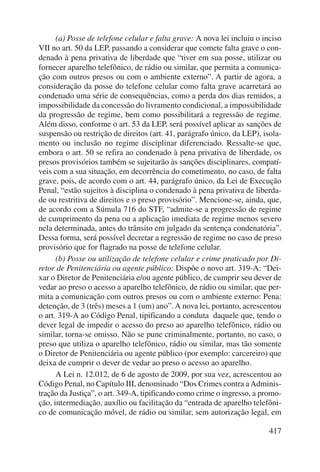 (a) Posse de telefone celular e falta grave: A nova lei incluiu o inciso 
VII no art. 50 da LEP, passando a considerar que comete falta grave o con-denado 
à pena privativa de liberdade que “tiver em sua posse, utilizar ou 
fornecer aparelho telefônico, de rádio ou similar, que permita a comunica-ção 
com outros presos ou com o ambiente externo”. A partir de agora, a 
consideração da posse do telefone celular como falta grave acarretará ao 
condenado uma série de consequências, como a perda dos dias remidos, a 
impossibilidade da concessão do livramento condicional, a impossibilidade 
da progressão de regime, bem como possibilitará a regressão de regime. 
Além disso, conforme o art. 53 da LEP, será possível aplicar as sanções de 
suspensão ou restrição de direitos (art. 41, parágrafo único, da LEP), isola-mento 
ou inclusão no regime disciplinar diferenciado. Ressalte-se que, 
embora o art. 50 se refira ao condenado à pena privativa de liberdade, os 
presos provisórios também se sujeitarão às sanções disciplinares, compatí-veis 
com a sua situação, em decorrência do cometimento, no caso, de falta 
grave, pois, de acordo com o art. 44, parágrafo único, da Lei de Execução 
Penal, “estão sujeitos à disciplina o condenado à pena privativa de liberda-de 
ou restritiva de direitos e o preso provisório”. Mencione-se, ainda, que, 
de acordo com a Súmula 716 do STF, “admite-se a progressão de regime 
de cumprimento da pena ou a aplicação imediata de regime menos severo 
nela determinada, antes do trânsito em julgado da sentença condenatória”. 
Dessa forma, será possível decretar a regressão de regime no caso de preso 
provisório que for flagrado na posse de telefone celular. 
(b) Posse ou utilização de telefone celular e crime praticado por Di-retor 
de Penitenciária ou agente público: Dispõe o novo art. 319-A: “Dei-xar 
o Diretor de Penitenciária e/ou agente público, de cumprir seu dever de 
vedar ao preso o acesso a aparelho telefônico, de rádio ou similar, que per-mita 
a comunicação com outros presos ou com o ambiente externo: Pena: 
detenção, de 3 (três) meses a 1 (um) ano”. A nova lei, portanto, acrescentou 
o art. 319-A ao Código Penal, tipificando a conduta daquele que, tendo o 
dever legal de impedir o acesso do preso ao aparelho telefônico, rádio ou 
similar, torna-se omisso. Não se pune criminalmente, portanto, no caso, o 
preso que utiliza o aparelho telefônico, rádio ou similar, mas tão somente 
o Diretor de Penitenciária ou agente público (por exemplo: carcereiro) que 
deixa de cumprir o dever de vedar ao preso o acesso ao aparelho. 
A Lei n. 12.012, de 6 de agosto de 2009, por sua vez, acrescentou ao 
Código Penal, no Capítulo III, denominado “Dos Crimes contra a Adminis-tração 
da Justiça”, o art. 349-A, tipificando como crime o ingresso, a promo-ção, 
intermediação, auxílio ou facilitação da “entrada de aparelho telefôni-co 
de comunicação móvel, de rádio ou similar, sem autorização legal, em 
417 
 