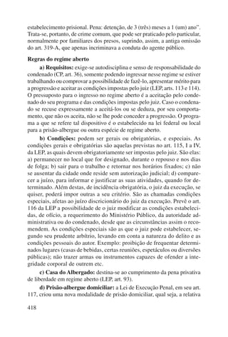estabelecimento prisional. Pena: detenção, de 3 (três) meses a 1 (um) ano”. 
Trata-se, portanto, de crime comum, que pode ser praticado pelo particular, 
normalmente por familiares dos presos, suprindo, assim, a antiga omissão 
do art. 319-A, que apenas incriminava a conduta do agente público. 
Regras do regime aberto 
418 
a) Requisitos: exige-se autodisciplina e senso de responsabilidade do 
condenado (CP, art. 36), somente podendo ingressar nesse regime se estiver 
trabalhando ou comprovar a possibilidade de fazê-lo, apresentar mérito para 
a progressão e aceitar as condições impostas pelo juiz (LEP, arts. 113 e 114). 
O pressuposto para o ingresso no regime aberto é a aceitação pelo conde-nado 
do seu programa e das condições impostas pelo juiz. Caso o condena-do 
se recuse expressamente a aceitá-los ou se deduza, por seu comporta-mento, 
que não os aceita, não se lhe pode conceder a progressão. O progra-ma 
a que se refere tal dispositivo é o estabelecido na lei federal ou local 
para a prisão-albergue ou outra espécie de regime aberto. 
b) Condições: podem ser gerais ou obrigatórias, e especiais. As 
condições gerais e obrigatórias são aquelas previstas no art. 115, I a IV, 
da LEP, as quais devem obrigatoriamente ser impostas pelo juiz. São elas: 
a) permanecer no local que for designado, durante o repouso e nos dias 
de folga; b) sair para o trabalho e retornar nos horários fixados; c) não 
se ausentar da cidade onde reside sem autorização judicial; d) compare-cer 
a juízo, para informar e justificar as suas atividades, quando for de-terminado. 
Além destas, de incidência obrigatória, o juiz da execução, se 
quiser, poderá impor outras a seu critério. São as chamadas condições 
especiais, afetas ao juízo discricionário do juiz da execução. Prevê o art. 
116 da LEP a possibilidade de o juiz modificar as condições estabeleci-das, 
de ofício, a requerimento do Ministério Público, da autoridade ad-ministrativa 
ou do condenado, desde que as circunstâncias assim o reco-mendem. 
As condições especiais são as que o juiz pode estabelecer, se-gundo 
seu prudente arbítrio, levando em conta a natureza do delito e as 
condições pessoais do autor. Exemplo: proibição de frequentar determi-nados 
lugares (casas de bebidas, certas reu niões, espetáculos ou diversões 
públicas); não trazer armas ou instrumentos capazes de ofender a inte-gridade 
corporal de outrem etc. 
c) Casa do Albergado: destina-se ao cumprimento da pena privativa 
de liberdade em regime aberto (LEP, art. 93). 
d) Prisão-albergue domiciliar: a Lei de Execução Penal, em seu art. 
117, criou uma nova modalidade de prisão domiciliar, qual seja, a relativa 
 