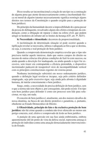 Disso resulta ser inconstitucional a criação de um tipo ou a cominação 
de alguma pena que atente desnecessariamente contra a incolumidade físi-ca 
ou moral de alguém (atentar necessariamente significa restringir alguns 
direitos nos termos da Constituição e quando exigido para a proteção do 
bem jurídico). 
Do princípio da humanidade decorre a impossibilidade de a pena passar 
da pessoa do delinquente, ressalvados alguns dos efeitos extrapenais da con-denação, 
como a obrigação de reparar o dano na esfera cível, que podem 
atingir os herdeiros do infrator até os limites da herança (CF, art. 5º, XLV). 
h) Necessidade e idoneidade: decorrem da proporcionalidade. 
A incriminação de determinada situação só pode ocorrer quando a 
tipificação revelar-se necessária, idônea e adequada ao fim a que se destina, 
ou seja, à concreta e real proteção do bem jurídico. 
Quando a comprovada demonstração empírica revelar que o tipo não 
precisava tutelar aquele interesse, dado que outros campos do direito ou 
mesmo de outras ciências têm plenas condições de fazê-lo com sucesso, ou 
ainda quando a descrição for inadequada, ou ainda quando o rigor for ex-cessivo, 
sem trazer em contrapartida a eficácia pretendida, o dispositivo 
incriminador padecerá de insuperável vício de incompatibilidade vertical 
com os princípios constitucionais regentes do sistema penal. 
Nenhuma incriminação subsistirá em nosso ordenamento jurídico, 
quando a definição legal revelar-se incapaz, seja pelo critério definidor 
empregado, seja pelo excessivo rigor, seja ainda pela afronta à dignidade 
humana, de tutelar concretamente o bem jurídico. 
Surge, então, a necessidade de precisa definição do bem jurídico, sem 
o que a norma não tem objeto e, por conseguinte, não pode existir. Um tipo 
sem bem jurídico para defender é como um processo sem lide para solu-cionar, 
ou seja, um nada. 
O conceito de bem jurídico é, atualmente, um dos maiores desafios de 
nossa doutrina, na busca de um direito protetivo e garantista, e, portanto, 
obediente ao Estado Democrático de Direito. 
i) Ofensividade, princípio do fato e da exclusiva proteção do bem 
jurídico: não há crime quando a conduta não tiver oferecido ao menos um 
perigo concreto, real, efetivo e comprovado de lesão ao bem jurídico. 
A punição de uma agressão em sua fase ainda embrionária, embora 
aparentemente útil do ponto de vista da defesa social, representa ameaça à 
proteção do indivíduo contra uma atuação demasiadamente intervencionis-ta 
do Estado. 
41 
 