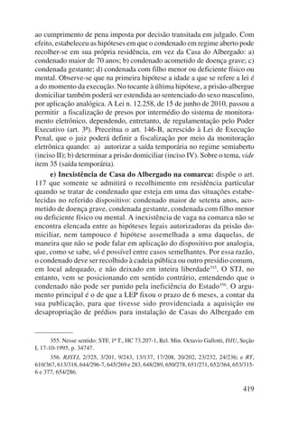 ao cumprimento de pena imposta por decisão transitada em julgado. Com 
efeito, estabeleceu as hipóteses em que o condenado em regime aberto pode 
recolher-se em sua própria residência, em vez da Casa do Albergado: a) 
condenado maior de 70 anos; b) condenado acometido de doença grave; c) 
condenada gestante; d) condenada com filho menor ou deficiente físico ou 
mental. Observe-se que na primeira hipótese a idade a que se refere a lei é 
a do momento da execução. No tocante à última hipótese, a prisão-albergue 
domiciliar também poderá ser estendida ao sentenciado do sexo masculino, 
por aplicação analógica. A Lei n. 12.258, de 15 de junho de 2010, passou a 
permitir a fiscalização de presos por intermédio do sistema de monitora-mento 
eletrônico, dependendo, entretanto, de regulamentação pelo Poder 
Executivo (art. 3º). Preceitua o art. 146-B, acrescido à Lei de Execução 
Penal, que o juiz poderá definir a fiscalização por meio da monitoração 
eletrônica quando: a) autorizar a saída temporária no regime semiaberto 
(inciso II); b) determinar a prisão domiciliar (inciso IV). Sobre o tema, vide 
item 35 (saída temporária). 
e) Inexistência de Casa do Albergado na comarca: dispõe o art. 
117 que somente se admitirá o recolhimento em residência particular 
quando se tratar de condenado que esteja em uma das situações estabe-lecidas 
no referido dispositivo: condenado maior de setenta anos, aco-metido 
de doença grave, condenada gestante, condenada com filho menor 
ou deficiente físico ou mental. A inexistência de vaga na comarca não se 
encontra elencada entre as hipóteses legais autorizadoras da prisão do-miciliar, 
nem tampouco é hipótese assemelhada a uma daquelas, de 
maneira que não se pode falar em aplicação do dispositivo por analogia, 
que, como se sabe, só é possível entre casos semelhantes. Por essa razão, 
o condenado deve ser recolhido à cadeia pública ou outro presídio comum, 
em local adequado, e não deixado em inteira liberdade355. O STJ, no 
entanto, vem se posicionando em sentido contrário, entendendo que o 
condenado não pode ser punido pela ineficiência do Estado356. O argu-mento 
principal é o de que a LEP fixou o prazo de 6 meses, a contar da 
sua publicação, para que tivesse sido providenciada a aquisição ou 
desapropria ção de prédios para instalação de Casas do Albergado em 
355. Nesse sentido: STF, 1ª T., HC 73.207-1, Rel. Min. Octavio Gallotti, DJU, Seção 
419 
I, 17-10-1995, p. 34747. 
356. RJSTJ, 2/325, 3/201, 9/243, 13/137, 17/208, 20/202, 23/232, 24/236; e RT, 
610/367, 613/318, 644/296-7, 645/269 e 283, 648/289, 650/278, 651/271, 652/364, 653/315- 
6 e 377, 654/286. 
 