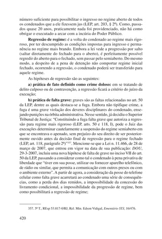 número sufi ciente para possibilitar o ingresso no regime aberto de todos 
os condenados que a ele fizessem jus (LEP, art. 203, § 2º). Como, passa-dos 
420 
quase 20 anos, praticamente nada foi providenciado, não há como 
obrigar o executado a arcar com a incúria do Poder Público. 
Regressão de regime: é a volta do condenado ao regime mais rigo-roso, 
por ter descumprido as condições impostas para ingresso e perma-nência 
no regime mais brando. Embora a lei vede a progressão por salto 
(saltar diretamente do fechado para o aberto), é perfeitamente possível 
regredir do aberto para o fechado, sem passar pelo semiaberto. Do mesmo 
modo, a despeito de a pena de detenção não comportar regime inicial 
fechado, ocorrendo a regressão, o condenado poderá ser transferido para 
aquele regime. 
As hipóteses de regressão são as seguintes: 
a) prática de fato definido como crime doloso: em se tratando de 
delito culposo ou de contravenção, a regressão ficará a critério do juízo da 
execução; 
b) prática de falta grave: graves são as faltas relacionadas no art. 50 
da LEP, dentre as quais destaca-se a fuga. Embora não tipifique crime, a 
fuga é uma grave violação dos deveres disciplinares do condenado, ense-jando 
punições na órbita administrativa. Nesse sentido, já decidiu o Superior 
Tribunal de Justiça: “Constituindo a fuga falta grave que autoriza a regres-são 
para regime mais rigoroso (LEP, arts. 50 e 118, I), pode o Juiz das 
execuções determinar cautelarmente a suspensão do regime semiaberto em 
que se encontrava o apenado, sem prejuízo do seu direito de ser posterior-mente 
ouvido antes da decisão final de regressão para o regime fechado 
(LEP, art. 118, parágrafo 2º)”357. Mencione-se que a Lei n. 11.466, de 28 de 
março de 2007, que entrou em vigor na data de sua publicação: DOU, 
29-3-2007, incluiu uma nova hipótese de falta de grave no inciso VII do art. 
50 da LEP, passando a considerar como tal o condenado à pena privativa de 
liberdade que “tiver em sua posse, utilizar ou fornecer aparelho telefônico, 
de rádio ou similar, que permita a comunicação com outros presos ou com 
o ambiente externo”. A partir de agora, a consideração da posse do telefone 
celular como falta grave acarretará ao condenado uma série de consequên-cias, 
como a perda dos dias remidos, a impossibilidade da concessão do 
livramento condicional, a impossibilidade da progressão de regime, bem 
como possibilitará a regressão de regime; 
357. 5ª T., REsp 53.817-0/RJ, Rel. Min. Edson Vidigal, Ementário STJ, 16/476. 
 