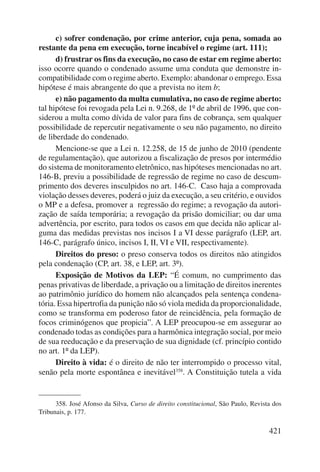 c) sofrer condenação, por crime anterior, cuja pena, somada ao 
421 
restante da pena em execução, torne incabível o regime (art. 111); 
d) frustrar os fins da execução, no caso de estar em regime aberto: 
isso ocorre quando o condenado assume uma conduta que demonstre in-compatibilidade 
com o regime aberto. Exemplo: abandonar o emprego. Essa 
hipótese é mais abrangente do que a prevista no item b; 
e) não pagamento da multa cumulativa, no caso de regime aberto: 
tal hipótese foi revogada pela Lei n. 9.268, de 1º de abril de 1996, que con-siderou 
a multa como dívida de valor para fins de cobrança, sem qualquer 
possibilidade de repercutir negativamente o seu não pagamento, no direito 
de liberdade do condenado. 
Mencione-se que a Lei n. 12.258, de 15 de junho de 2010 (pendente 
de regulamentação), que autorizou a fiscalização de presos por intermédio 
do sistema de monitoramento eletrônico, nas hipóteses mencionadas no art. 
146-B, previu a possibilidade de regressão de regime no caso de descum-primento 
dos deveres insculpidos no art. 146-C. Caso haja a comprovada 
violação desses deveres, poderá o juiz da execução, a seu critério, e ouvidos 
o MP e a defesa, promover a regressão do regime; a revogação da autori-zação 
de saída temporária; a revogação da prisão domiciliar; ou dar uma 
advertência, por escrito, para todos os casos em que decida não aplicar al-guma 
das medidas previstas nos incisos I a VI desse parágrafo (LEP, art. 
146-C, parágrafo único, incisos I, II, VI e VII, respectivamente). 
Direitos do preso: o preso conserva todos os direitos não atingidos 
pela condenação (CP, art. 38, e LEP, art. 3º). 
Exposição de Motivos da LEP: “É comum, no cumprimento das 
penas privativas de liberdade, a privação ou a limitação de direitos inerentes 
ao patrimônio jurídico do homem não alcançados pela sentença condena-tória. 
Essa hipertrofia da punição não só viola medida da proporcionalidade, 
como se transforma em poderoso fator de reincidência, pela formação de 
focos criminógenos que propicia”. A LEP preocupou-se em assegurar ao 
condenado todas as condições para a harmônica integração social, por meio 
de sua reeducação e da preservação de sua dignidade (cf. princípio contido 
no art. 1º da LEP). 
Direito à vida: é o direito de não ter interrompido o processo vital, 
senão pela morte espontânea e inevitável358. A Constituição tutela a vida 
358. José Afonso da Silva, Curso de direito constitucional, São Paulo, Revista dos 
Tribunais, p. 177. 
 