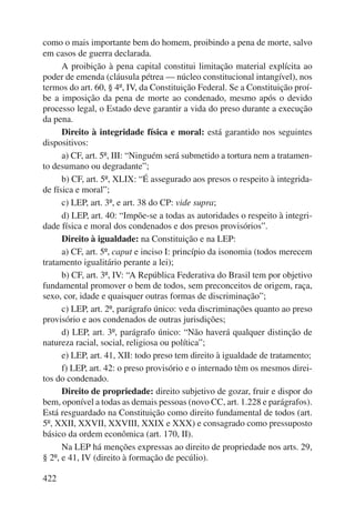 como o mais importante bem do homem, proibindo a pena de morte, salvo 
em casos de guerra declarada. 
422 
A proibição à pena capital constitui limitação material explícita ao 
poder de emenda (cláusula pétrea — núcleo constitucional intangível), nos 
termos do art. 60, § 4º, IV, da Constituição Federal. Se a Constituição proí-be 
a imposição da pena de morte ao condenado, mesmo após o devido 
processo legal, o Estado deve garantir a vida do preso durante a execução 
da pena. 
Direito à integridade física e moral: está garantido nos seguintes 
dispositivos: 
a) CF, art. 5º, III: “Ninguém será submetido a tortura nem a tratamen-to 
desumano ou degradante”; 
b) CF, art. 5º, XLIX: “É assegurado aos presos o respeito à integrida-de 
física e moral”; 
c) LEP, art. 3º, e art. 38 do CP: vide supra; 
d) LEP, art. 40: “Impõe-se a todas as autoridades o respeito à integri-dade 
física e moral dos condenados e dos presos provisórios”. 
Direito à igualdade: na Constituição e na LEP: 
a) CF, art. 5º, caput e inciso I: princípio da isonomia (todos merecem 
tratamento igualitário perante a lei); 
b) CF, art. 3º, IV: “A República Federativa do Brasil tem por objetivo 
fundamental promover o bem de todos, sem preconceitos de origem, raça, 
sexo, cor, idade e quaisquer outras formas de discriminação”; 
c) LEP, art. 2º, parágrafo único: veda discriminações quanto ao preso 
provisório e aos condenados de outras jurisdições; 
d) LEP, art. 3º, parágrafo único: “Não haverá qualquer distinção de 
natureza racial, social, religiosa ou política”; 
e) LEP, art. 41, XII: todo preso tem direito à igualdade de tratamento; 
f) LEP, art. 42: o preso provisório e o internado têm os mesmos direi-tos 
do condenado. 
Direito de propriedade: direito subjetivo de gozar, fruir e dispor do 
bem, oponível a todas as demais pessoas (novo CC, art. 1.228 e parágrafos). 
Está resguardado na Constituição como direito fundamental de todos (art. 
5º, XXII, XXVII, XXVIII, XXIX e XXX) e consagrado como pressuposto 
básico da ordem econômica (art. 170, II). 
Na LEP há menções expressas ao direito de propriedade nos arts. 29, 
§ 2º, e 41, IV (direito à formação de pecúlio). 
 