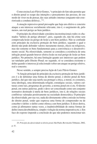 42 
Como ensina Luiz Flávio Gomes, “o princípio do fato não permite que 
o direito penal se ocupe das intenções e pensamentos das pessoas, do seu 
modo de viver ou de pensar, das suas atitudes internas (enquanto não exte-riorizada 
a conduta delitiva)...”25. 
A atuação repressivo-penal pressupõe que haja um efetivo e concreto 
ataque a um interesse socialmente relevante, isto é, o surgimento de, pelo 
menos, um real perigo ao bem jurídico. 
O princípio da ofensividade considera inconstitucionais todos os cha-mados 
“delitos de perigo abstrato”, pois, segundo ele, não há crime sem 
comprovada lesão ou perigo de lesão a um bem jurídico. Não se confunde 
com princípio da exclusiva proteção do bem jurídico, segundo o qual o 
direito não pode defender valores meramente morais, éticos ou religiosos, 
mas tão somente os bens fundamentais para a convivência e o desenvolvi-mento 
social. Na ofensividade, somente se considera a existência de uma 
infração penal quando houver efetiva lesão ou real perigo de lesão ao bem 
jurídico. No primeiro, há uma limitação quanto aos interesses que podem 
ser tutelados pelo Direito Penal; no segundo, só se considera existente o 
delito quando o interesse já selecionado sofrer um ataque ou perigo efetivo, 
real e concreto. 
Nesse sentido, a sempre precisa lição de Luiz Flávio Gomes: 
“A função principal do princípio da exclusiva proteção de bens jurídi-cos 
é a de delimitar uma forma de direito penal, o direito penal do bem 
jurídico, daí que não seja tarefa sua proteger a ética, a moral, os costumes, 
uma ideologia, uma determinada religião, estratégias sociais, valores cul-turais 
como tais, programas de governo, a norma penal em si etc. O direito 
penal, em outras palavras, pode e deve ser conceituado como um conjunto 
normativo destinado à tutela de bens jurídicos, isto é, de relações sociais 
conflitivas valoradas positivamente na sociedade democrática. O princípio 
da ofensividade, por sua vez, nada diz diretamente sobre a missão ou forma 
do direito penal, senão que expressa uma forma de compreender ou de 
conceber o delito: o delito como ofensa a um bem jurídico. E disso deriva, 
como já afirmamos tantas vezes, a inadmissibilidade de outras formas de 
delito (mera desobediência, simples violação da norma imperativa etc.). Em 
face do exposto impende a conclusão de que não podemos mencionar tais 
25. Princípio da ofensividade no direito penal, São Paulo, Revista dos Tribunais, 2002, 
p. 41. 
 