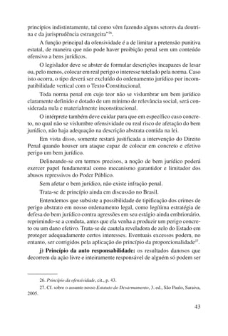 princípios indistintamente, tal como vêm fazendo alguns setores da doutri-na 
e da jurisprudência estrangeira”26. 
A função principal da ofensividade é a de limitar a pretensão punitiva 
estatal, de maneira que não pode haver proibição penal sem um conteúdo 
ofensivo a bens jurídicos. 
O legislador deve se abster de formular descrições incapazes de lesar 
ou, pelo menos, colocar em real perigo o interesse tutelado pela norma. Caso 
isto ocorra, o tipo deverá ser excluído do ordenamento jurídico por incom-patibilidade 
43 
vertical com o Texto Constitucional. 
Toda norma penal em cujo teor não se vislumbrar um bem jurídico 
claramente definido e dotado de um mínimo de relevância social, será con-siderada 
nula e materialmente inconstitucional. 
O intérprete também deve cuidar para que em específico caso concre-to, 
no qual não se vislumbre ofensividade ou real risco de afetação do bem 
jurídico, não haja adequação na descrição abstrata contida na lei. 
Em vista disso, somente restará justificada a intervenção do Direito 
Penal quando houver um ataque capaz de colocar em concreto e efetivo 
perigo um bem jurídico. 
Delineando-se em termos precisos, a noção de bem jurídico poderá 
exercer papel fundamental como mecanismo garantidor e limitador dos 
abusos repressivos do Poder Público. 
Sem afetar o bem jurídico, não existe infração penal. 
Trata-se de princípio ainda em discussão no Brasil. 
Entendemos que subsiste a possibilidade de tipificação dos crimes de 
perigo abstrato em nosso ordenamento legal, como legítima estratégia de 
defesa do bem jurídico contra agressões em seu estágio ainda embrionário, 
reprimindo-se a conduta, antes que ela venha a produzir um perigo concre-to 
ou um dano efetivo. Trata-se de cautela reveladora de zelo do Estado em 
proteger adequadamente certos interesses. Eventuais excessos podem, no 
entanto, ser corrigidos pela aplicação do princípio da proporcionalidade27. 
j) Princípio da auto responsabilidade: os resultados danosos que 
decorrem da ação livre e inteiramente responsável de alguém só podem ser 
26. Princípio da ofensividade, cit., p. 43. 
27. Cf. sobre o assunto nosso Estatuto do Desarmamento, 3. ed., São Paulo, Saraiva, 
2005. 
 