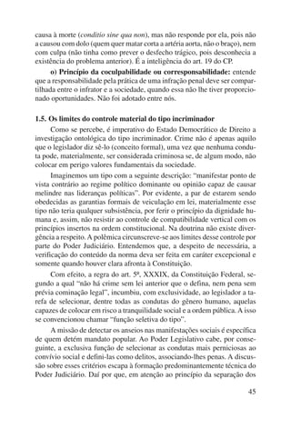 causa à morte (conditio sine qua non), mas não responde por ela, pois não 
a causou com dolo (quem quer matar corta a artéria aorta, não o braço), nem 
com culpa (não tinha como prever o desfecho trágico, pois desconhecia a 
existência do problema anterior). É a inteligência do art. 19 do CP. 
o) Princípio da coculpabilidade ou corresponsabilidade: entende 
que a responsabilidade pela prática de uma infração penal deve ser compar-tilhada 
entre o infrator e a sociedade, quando essa não lhe tiver proporcio-nado 
oportunidades. Não foi adotado entre nós. 
45 
1.5. Os limites do controle material do tipo incriminador 
Como se percebe, é imperativo do Estado Democrático de Direito a 
investigação ontológica do tipo incriminador. Crime não é apenas aquilo 
que o legislador diz sê-lo (conceito formal), uma vez que nenhuma condu-ta 
pode, materialmente, ser considerada criminosa se, de algum modo, não 
colocar em perigo valores fundamentais da sociedade. 
Imaginemos um tipo com a seguinte descrição: “manifestar ponto de 
vista contrário ao regime político dominante ou opinião capaz de causar 
melindre nas lideranças políticas”. Por evidente, a par de estarem sendo 
obedecidas as garantias formais de veiculação em lei, materialmente esse 
tipo não teria qualquer subsistência, por ferir o princípio da dignidade hu-mana 
e, assim, não resistir ao controle de compatibilidade vertical com os 
princípios insertos na ordem constitucional. Na doutrina não existe diver-gência 
a respeito. A polêmica circunscreve-se aos limites desse controle por 
parte do Poder Judiciário. Entendemos que, a despeito de necessária, a 
verificação do conteúdo da norma deva ser feita em caráter excepcional e 
somente quando houver clara afronta à Constituição. 
Com efeito, a regra do art. 5º, XXXIX, da Constituição Federal, se-gundo 
a qual “não há crime sem lei anterior que o defina, nem pena sem 
prévia cominação legal”, incumbiu, com exclusividade, ao legislador a ta-refa 
de selecionar, dentre todas as condutas do gênero humano, aquelas 
capazes de colocar em risco a tranquilidade social e a ordem pública. A isso 
se convencionou chamar “função seletiva do tipo”. 
A missão de detectar os anseios nas manifestações sociais é específica 
de quem detém mandato popular. Ao Poder Legislativo cabe, por conse-guinte, 
a exclusiva função de selecionar as condutas mais perniciosas ao 
convívio social e defini-las como delitos, associando-lhes penas. A discus-são 
sobre esses critérios escapa à formação predominantemente técnica do 
Poder Judiciário. Daí por que, em atenção ao princípio da separação dos 
 