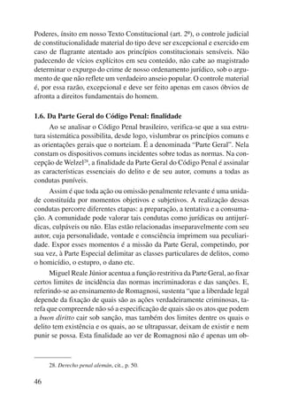 Poderes, ínsito em nosso Texto Constitucional (art. 2º), o controle judicial 
de constitucionalidade material do tipo deve ser excepcional e exercido em 
caso de flagrante atentado aos princípios constitucionais sensíveis. Não 
padecendo de vícios explícitos em seu conteúdo, não cabe ao magistrado 
determinar o expurgo do crime de nosso ordenamento jurídico, sob o argu-mento 
46 
de que não reflete um verdadeiro anseio popular. O controle mate rial 
é, por essa razão, excepcional e deve ser feito apenas em casos óbvios de 
afronta a direitos fundamentais do homem. 
1.6. Da Parte Geral do Código Penal: finalidade 
Ao se analisar o Código Penal brasileiro, verifica-se que a sua estru-tura 
sistemática possibilita, desde logo, vislumbrar os princípios comuns e 
as orientações gerais que o norteiam. É a denominada “Parte Geral”. Nela 
constam os dispositivos comuns incidentes sobre todas as normas. Na con-cepção 
de Welzel28, a finalidade da Parte Geral do Código Penal é assinalar 
as características essenciais do delito e de seu autor, comuns a todas as 
condutas puníveis. 
Assim é que toda ação ou omissão penalmente relevante é uma unida-de 
constituída por momentos objetivos e subjetivos. A realização dessas 
condutas percorre diferentes etapas: a preparação, a tentativa e a consuma-ção. 
A comunidade pode valorar tais condutas como jurídicas ou antijurí-dicas, 
culpáveis ou não. Elas estão relacionadas inseparavelmente com seu 
autor, cuja personalidade, vontade e consciência imprimem sua peculiari-dade. 
Expor esses momentos é a missão da Parte Geral, competindo, por 
sua vez, à Parte Especial delimitar as classes particulares de delitos, como 
o homicídio, o estupro, o dano etc. 
Miguel Reale Júnior acentua a função restritiva da Parte Geral, ao fixar 
certos limites de incidência das normas incriminadoras e das sanções. E, 
referindo-se ao ensinamento de Romagnosi, sustenta “que a liberdade legal 
depende da fixação de quais são as ações verdadeiramente criminosas, ta-refa 
que compreende não só a especificação de quais são os atos que podem 
a buon diritto cair sob sanção, mas também dos limites dentre os quais o 
delito tem existência e os quais, ao se ultrapassar, deixam de existir e nem 
punir se possa. Esta finalidade ao ver de Romagnosi não é apenas um ob- 
28. Derecho penal alemán, cit., p. 50. 
 