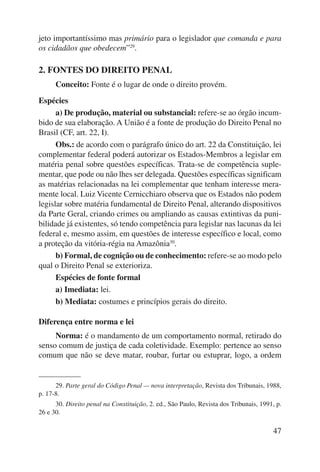 jeto importantíssimo mas primário para o legislador que comanda e para 
os cidadãos que obedecem”29. 
47 
2. FONTES DO DIREITO PENAL 
Conceito: Fonte é o lugar de onde o direito provém. 
Espécies 
a) De produção, material ou substancial: refere-se ao órgão incum-bido 
de sua elaboração. A União é a fonte de produção do Direito Penal no 
Brasil (CF, art. 22, I). 
Obs.: de acordo com o parágrafo único do art. 22 da Constituição, lei 
complementar federal poderá autorizar os Estados-Membros a legislar em 
matéria penal sobre questões específicas. Trata-se de competência suple-mentar, 
que pode ou não lhes ser delegada. Questões específicas significam 
as matérias relacionadas na lei complementar que tenham interesse mera-mente 
local. Luiz Vicente Cernicchiaro observa que os Estados não podem 
legislar sobre matéria fundamental de Direito Penal, alterando dispositivos 
da Parte Geral, criando crimes ou ampliando as causas extintivas da puni-bilidade 
já existentes, só tendo competência para legislar nas lacunas da lei 
federal e, mesmo assim, em questões de interesse específico e local, como 
a proteção da vitória-régia na Amazônia30. 
b) Formal, de cognição ou de conhecimento: refere-se ao modo pelo 
qual o Direito Penal se exterioriza. 
Espécies de fonte formal 
a) Imediata: lei. 
b) Mediata: costumes e princípios gerais do direito. 
Diferença entre norma e lei 
Norma: é o mandamento de um comportamento normal, retirado do 
senso comum de justiça de cada coletividade. Exemplo: pertence ao senso 
comum que não se deve matar, roubar, furtar ou estuprar, logo, a ordem 
29. Parte geral do Código Penal — nova interpretação, Revista dos Tribunais, 1988, 
p. 17-8. 
30. Direito penal na Constituição, 2. ed., São Paulo, Revista dos Tribunais, 1991, p. 
26 e 30. 
 