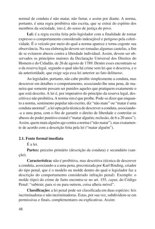 normal de conduta é não matar, não furtar, e assim por diante. A norma, 
portanto, é uma regra proibitiva não escrita, que se extrai do espírito dos 
membros da sociedade, isto é, do senso de justiça do povo. 
48 
Lei: é a regra escrita feita pelo legislador com a finalidade de tornar 
expresso o comportamento considerado indesejável e perigoso pela coleti-vidade. 
É o veículo por meio do qual a norma aparece e torna cogente sua 
observância. Na sua elaboração devem ser tomadas algumas cautelas, a fim 
de se evitarem abusos contra a liberdade individual. Assim, devem ser ob-servados 
os princípios maiores da Declaração Universal dos Direitos do 
Homem e do Cidadão, de 26 de agosto de 1789. Dentre esses encontram-se 
o da reserva legal, segundo o qual não há crime sem lei que o descreva, e o 
da anterioridade, que exige seja essa lei anterior ao fato delituoso. 
Ao legislador, portanto, não cabe proibir simplesmente a conduta, mas 
descrever em detalhes o comportamento, associando-lhe uma pena, de ma-neira 
que somente possam ser punidos aqueles que pratiquem exatamente o 
que está descrito. A lei é, por imperativo do princípio da reserva legal, des-critiva 
e não proibitiva. A norma sim é que proíbe. Pode-se dizer que enquan-to 
a norma, sentimento popular não escrito, diz “não mate” ou “matar é uma 
conduta anormal”, a lei opta pela técnica de descrever a conduta, associando- 
-a a uma pena, com o fito de garantir o direito de liberdade e controlar os 
abusos do poder punitivo estatal (“matar alguém; reclusão, de 6 a 20 anos”). 
Assim, quem mata alguém age contra a norma (“não matar”), mas exatamen-te 
de acordo com a descrição feita pela lei (“matar alguém”). 
2.1. Fonte formal imediata 
É a lei. 
Partes: preceito primário (descrição da conduta) e secundário (san-ção). 
Característica: não é proibitiva, mas descritiva (técnica de descrever 
a conduta, associando-a a uma pena, preconizada por Karl Binding, criador 
do tipo penal, que é o modelo ou molde dentro do qual o legislador faz a 
descrição do comportamento considerado infração penal). Exemplo: o 
molde (tipo) do crime de furto encontra-se no art. 155, caput, do Código 
Penal: “subtrair, para si ou para outrem, coisa alheia móvel”. 
Classificação: a lei penal pode ser classificada em duas espécies: leis 
incriminadoras e não incriminadoras. Estas, por sua vez, subdividem-se em 
permissivas e finais, complementares ou explicativas. Assim: 
 