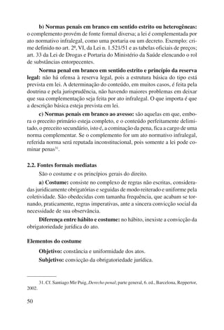 50 
b) Normas penais em branco em sentido estrito ou heterogêneas: 
o complemento provém de fonte formal diversa; a lei é complementada por 
ato normativo infralegal, como uma portaria ou um decreto. Exemplo: cri-me 
definido no art. 2º, VI, da Lei n. 1.521/51 e as tabelas oficiais de preços; 
art. 33 da Lei de Drogas e Portaria do Ministério da Saúde elencando o rol 
de substâncias entorpecentes. 
Norma penal em branco em sentido estrito e princípio da reserva 
legal: não há ofensa à reserva legal, pois a estrutura básica do tipo está 
prevista em lei. A determinação do conteúdo, em muitos casos, é feita pela 
doutrina e pela jurisprudência, não havendo maiores problemas em deixar 
que sua complementação seja feita por ato infralegal. O que importa é que 
a descrição básica esteja prevista em lei. 
c) Normas penais em branco ao avesso: são aquelas em que, embo-ra 
o preceito primário esteja completo, e o conteúdo perfeitamente delimi-tado, 
o preceito secundário, isto é, a cominação da pena, fica a cargo de uma 
norma complementar. Se o complemento for um ato normativo infralegal, 
referida norma será reputada inconstitucional, pois somente a lei pode co-minar 
penas31. 
2.2. Fontes formais mediatas 
São o costume e os princípios gerais do direito. 
a) Costume: consiste no complexo de regras não escritas, considera-das 
juridicamente obrigatórias e seguidas de modo reiterado e uniforme pela 
coletividade. São obedecidas com tamanha frequência, que acabam se tor-nando, 
praticamente, regras imperativas, ante a sincera convicção social da 
necessidade de sua observância. 
Diferença entre hábito e costume: no hábito, inexiste a convicção da 
obrigatoriedade jurídica do ato. 
Elementos do costume 
Objetivo: constância e uniformidade dos atos. 
Subjetivo: convicção da obrigatoriedade jurídica. 
31. Cf. Santiago Mir Puig, Derecho penal; parte general, 6. ed., Barcelona, Reppertor, 
2002. 
 