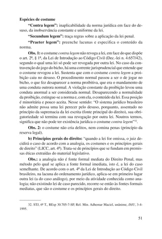 51 
Espécies de costume 
“Contra legem”: inaplicabilidade da norma jurídica em face do de-suso, 
da inobservância constante e uniforme da lei. 
“Secundum legem”: traça regras sobre a aplicação da lei penal. 
“Praeter legem”: preenche lacunas e especifica o conteúdo da 
norma. 
Obs. 1: o costume contra legem não revoga a lei, em face do que dispõe 
o art. 2º, § 1º, da Lei de Introdução ao Código Civil (Dec.-lei n. 4.657/42), 
segundo o qual uma lei só pode ser revogada por outra lei. No caso da con-travenção 
do jogo do bicho, há uma corrente jurisprudencial que entende que 
o costume revogou a lei. Sustenta que com o costume contra legem a proi-bição 
caiu no desuso. O procedimento normal passou a ser o de jogar no 
bicho, o que fez desaparecer a norma proibitiva, que era o mandamento de 
uma conduta outrora normal. A violação constante da proibição levou uma 
conduta anormal a ser considerada normal. Desaparecendo a normalidade 
da proibição, extingue-se a norma e, com ela, o conteúdo da lei. Essa posição 
é minoritária e pouco aceita. Nesse sentido: “O sistema jurídico brasileiro 
não admite possa uma lei perecer pelo desuso, porquanto, assentado no 
princípio da supremacia da lei escrita (fonte principal do direito), sua obri-gatoriedade 
só termina com sua revogação por outra lei. Noutros termos, 
significa que não pode ter existência jurídica o costume contra legem”32. 
Obs. 2: o costume não cria delitos, nem comina penas (princípio da 
reserva legal). 
b) Princípios gerais do direito: “quando a lei for omissa, o juiz de-cidirá 
o caso de acordo com a analogia, os costumes e os princípios gerais 
de direito” (LICC, art. 4º). Trata-se de princípios que se fundam em premis-sas 
éticas extraídas do material legislativo. 
Obs.: a analogia não é fonte formal mediata do Direito Penal, mas 
método pelo qual se aplica a fonte formal imediata, isto é, a lei do caso 
semelhante. De acordo com o art. 4º da Lei de Introdução ao Código Civil 
brasileiro, na lacuna do ordenamento jurídico, aplica-se em primeiro lugar 
outra lei (a do caso análogo), por meio da atividade conhecida como ana-logia; 
não existindo lei de caso parecido, recorre-se então às fontes formais 
mediatas, que são o costume e os princípios gerais do direito. 
32. STJ, 6ª T., REsp 30.705-7-SP, Rel. Min. Adhemar Maciel, unânime, DJU, 3-4- 
1995. 
 