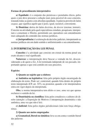 Formas de procedimento interpretativo 
52 
a) Equidade: é o conjunto das premissas e postulados éticos, pelos 
quais o juiz deve procurar a solução mais justa possível do caso concreto, 
tratando todas as partes com absoluta igualdade. A palavra provém do latim 
oequus, que significa aquilo que é justo, igual, razoável, conveniente. 
b) Doutrina: deriva do latim doctrina, de docere (ensinar, instruir). 
Consiste na atividade pela qual especialistas estudam, pesquisam, interpre-tam 
e comentam o Direito, permitindo aos operadores um entendimento 
mais adequado do conteúdo das normas jurídicas. 
c) Jurisprudência: é a reiteração de decisões judiciais, interpretando as 
normas jurídicas em um dado sentido e uniformizando o seu entendimento. 
3. INTERPRETAÇÃO DA LEI PENAL 
Conceito: é a atividade que consiste em extrair da norma penal seu 
exato alcance e real significado. 
Natureza: a interpretação deve buscar a vontade da lei, descon-siderando 
a de quem a fez. A lei terminada independe de seu passado, im-portando 
apenas o que está contido em seus preceitos. 
Espécies 
1) Quanto ao sujeito que a elabora 
a) Autêntica ou legislativa: feita pelo próprio órgão encarregado da 
elaboração do texto. Pode ser: contextual, quando feita dentro do próprio 
texto interpretado (CP, art. 327), ou posterior, quando a lei interpretadora 
entra em vigor depois da interpretada. 
Obs.: a norma interpretativa tem efeito ex tunc, uma vez que apenas 
esclarece o sentido da lei. 
b) Doutrinária ou científica: feita pelos estudiosos e cultores do di-reito 
(atenção: a Exposição de Motivos é interpretação doutrinária e não 
autêntica, uma vez que não é lei). 
c) Judicial: feita pelos órgãos jurisdicionais (não tem força obriga-tória). 
2) Quanto aos meios empregados 
a) Gramatical, literal ou sintática: leva-se em conta o sentido literal 
das palavras. 
 