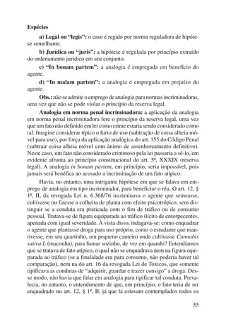 55 
Espécies 
a) Legal ou “legis”: o caso é regido por norma reguladora de hipóte-se 
semelhante. 
b) Jurídica ou “juris”: a hipótese é regulada por princípio extraído 
do ordenamento jurídico em seu conjunto. 
c) “In bonam partem”: a analogia é empregada em benefício do 
agente. 
d) “In malam partem”: a analogia é empregada em prejuízo do 
agente. 
Obs.: não se admite o emprego de analogia para normas incri minadoras, 
uma vez que não se pode violar o princípio da reserva legal. 
Analogia em norma penal incriminadora: a aplicação da analogia 
em norma penal incriminadora fere o princípio da reserva legal, uma vez 
que um fato não definido em lei como crime estaria sendo considerado como 
tal. Imagine considerar típico o furto de uso (subtração de coisa alheia mó-vel 
para uso), por força da aplicação analógica do art. 155 do Código Penal 
(subtrair coisa alheia móvel com ânimo de assenhoreamento definitivo). 
Neste caso, um fato não considerado criminoso pela lei passaria a sê-lo, em 
evidente afronta ao princípio constitucional do art. 5º, XXXIX (reserva 
legal). A analogia in bonam partem, em princípio, seria impossível, pois 
jamais será benéfica ao acusado a incriminação de um fato atípico. 
Havia, no entanto, uma intrigante hipótese em que se falava em em-prego 
de analogia em tipo incriminador, para beneficiar o réu. O art. 12, § 
1º, II, da revogada Lei n. 6.368/76 incriminava o agente que semeasse, 
cultivasse ou fizesse a colheita de planta com efeito psicotrópico, sem dis-tinguir 
se a conduta era praticada com o fim de tráfico ou de consumo 
pessoal. Tratava-se de figura equiparada ao tráfico ilícito de entorpecentes, 
apenada com igual severidade. À vista disso, indagava-se: como enquadrar 
o agente que plantasse droga para uso próprio, como o estudante que man-tivesse, 
em seu quartinho, um pequeno canteiro onde cultivasse Cannabis 
sativa L (maconha), para fumar sozinho, de vez em quando? Entendíamos 
que se tratava de fato atípico, o qual não se enquadrava nem na figura equi-parada 
ao tráfico (se a finalidade era para consumo, não poderia haver tal 
comparação), nem na do art. 16 da revogada Lei de Tóxicos, que somente 
tipificava as condutas de “adquirir, guardar e trazer consigo” a droga. Des-se 
modo, não havia que falar em analogia para tipificar tal conduta. Preva-lecia, 
no entanto, o entendimento de que, em princípio, o fato teria de ser 
enquadrado no art. 12, § 1º, II, já que lá estavam contemplados todos os 
 