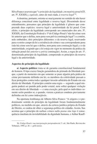 Silva Franco assevera que “o princípio da legalidade, em matéria penal (CF, 
art. 5º, XXXIX,), equivale, antes de mais nada, à reserva legal”36. 
A doutrina, portanto, orienta-se maciçamente no sentido de não haver 
diferença conceitual entre legalidade e reserva legal. Dissentindo desse 
entendimento, pensamos que princípio da legalidade é gênero que com-preende 
duas espécies: reserva legal e anterioridade da lei penal. Com 
efeito, o princípio da legalidade corresponde aos enunciados dos arts. 5º, 
XXXIX, da Constituição Federal e 1º do Código Penal (“não há crime sem 
lei ante rior que o defina, nem pena sem prévia cominação legal”) e contém, 
nele embutidos, dois princípios diferentes: o da reserva legal, reservando 
para o estrito campo da lei a existência do crime e sua correspondente pena 
(não há crime sem lei que o defina, nem pena sem cominação legal), e o da 
ante rioridade, exigindo que a lei esteja em vigor no momento da prática da 
infração penal (lei anterior e prévia cominação). Assim, a regra do art. 1º, 
denominada princípio da legalidade, compreende os princípios da reserva 
legal e da anterioridade. 
57 
Aspectos do princípio da legalidade 
a) Aspecto político: trata-se de garantia constitucional fundamental 
do homem. O tipo exerce função garantidora do primado da liberdade por-que, 
a partir do momento em que somente se pune alguém pela prática de 
crime previamente definido em lei, os membros da coletividade passam a 
ficar protegidos contra toda e qualquer invasão arbitrária do Estado em seu 
direito de liberdade. O princípio contém uma regra — segundo a qual nin-guém 
poderá ser punido pelo poder estatal, nem sofrer qualquer violação 
em seu direito de liberdade — e uma exceção, pela qual os indivíduos so-mente 
serão punidos se, e quando, vierem a praticar condutas previamente 
definidas em lei como indesejáveis. 
Na oportuna lembrança de Alberto Silva Franco: “A origem e o pre-dominante 
sentido do princípio da legalidade foram fundamentalmente 
políticos, na medida em que, através da certeza jurídica própria do Estado 
de Direito, se cuidou de obter a segurança política do cidadão. Assim, Sax 
acentua que o princípio do nullum crimen nulla poena sine lege é conse-quência 
imediata da inviolabilidade da dignidade humana, e Arthur Kauff- 
36. Código Penal e sua interpretação jurisprudencial, 5. ed., São Paulo, Revista dos 
Tribunais, 1995, p. 26 — grifo nosso. 
 